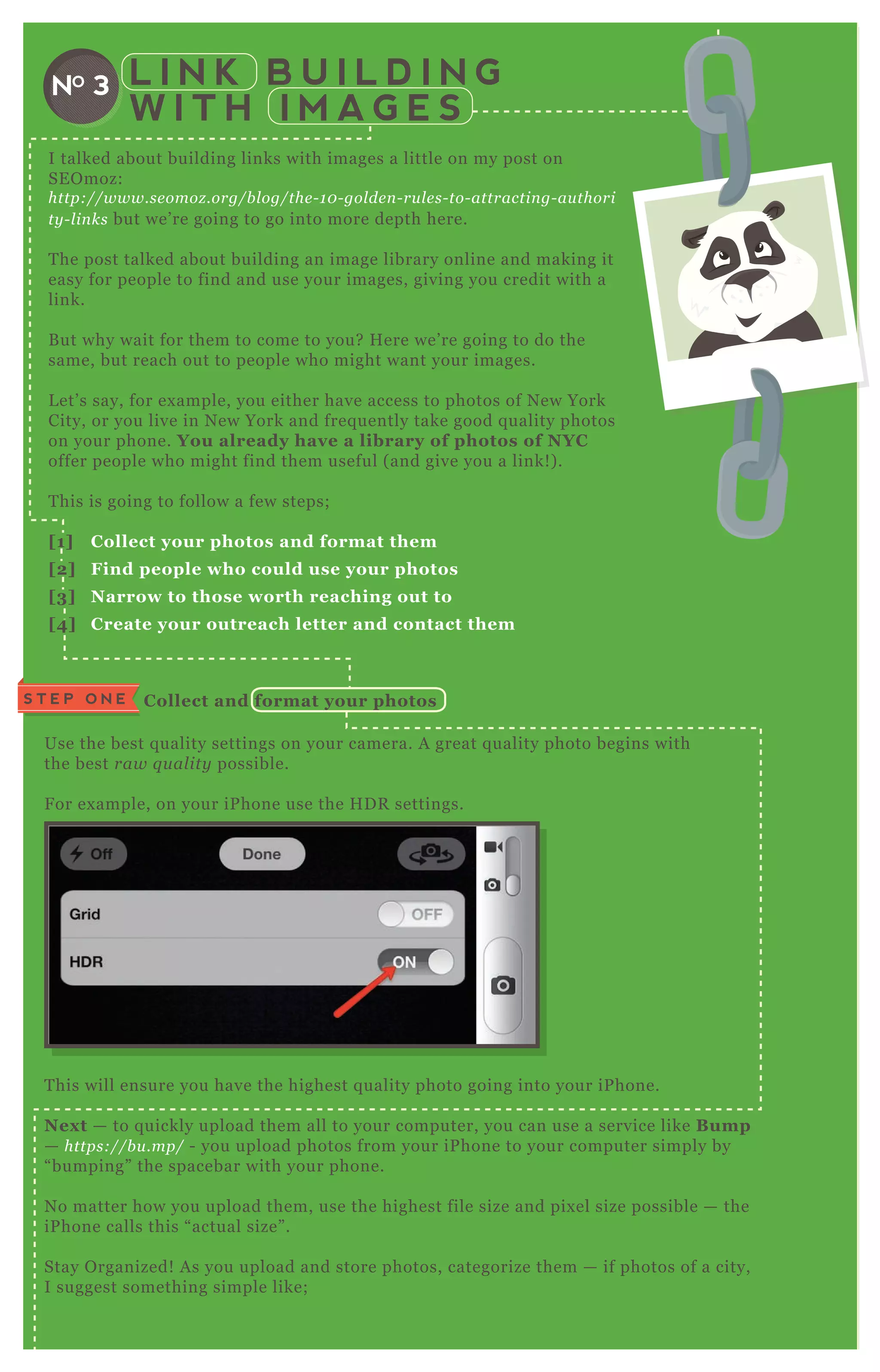 L I N K B U I L D I N G
W I T H I M A G E S
NO 3
Use the best q uality settings on your camera. A great q uality photo begins with
the best raw q u al ity possible.
F or ex ample, on your iP hone use the H D R settings.
T his will ensure you have the highest q uality photo going into your iP hone.
Nex t — to q uickly upload them all to your computer, you can use a service like B ump
— https://b u .mp/ - you upload photos from your iP hone to your computer simply by
“ bumping” the spacebar with your phone.
N o matter how you upload them, use the highest file size and pix el size possible — the
iP hone calls this “ actual size” .
Stay O rganized! A s you upload and store photos, categorize them — if photos of a city,
I suggest something simple like;
/ people
/ architecture
S T E P O N E C ollect and format your photos
I talked about building links with images a little on my post on
SE O moz:
http://www.se omoz .org/b l og/the - 1 0 - gol de n - ru l e s- to- attractin g- au thori
ty - l in ks but we’ re going to go into more depth here.
T he post talked about building an image library online and making it
easy for people to find and use your images, giving you credit with a
link.
B ut why wait for them to come to you? H ere we’ re going to do the
same, but reach out to people who might want your images.
L et’ s say, for ex ample, you either have access to photos of N ew York
City, or you live in N ew York and freq uently take good q uality photos
on your phone. You already have a library of photos of NYC
offer people who might find them useful ( and give you a link! ) .
T his is going to follow a few steps;
[1] C ollect your photos and format them
[2] Find people who could use your photos
[3] Narrow to those worth reaching out to
[4] C reate your outreach letter and contact them
 