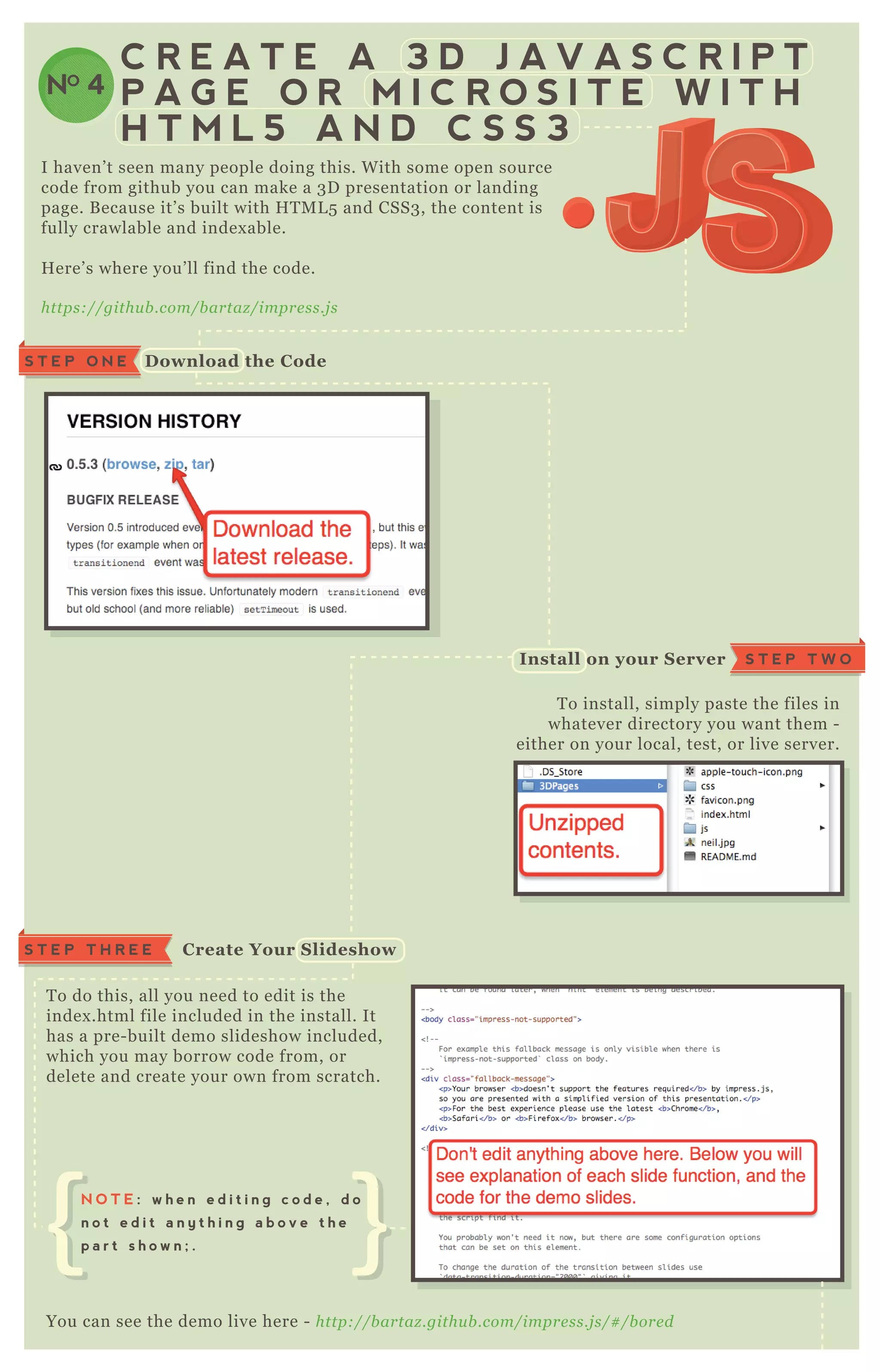 NO 4
C R E A T E A 3 D J A V A S C R I P T
P A G E O R M I C R O S I T E W I T H
H T M L 5 A N D C S S 3
T o install, simply paste the files in
whatever directory you want them -
either on your local, test, or live server.
T o do this, all you need to edit is the
index .html file included in the install. It
has a pre- built demo slideshow included,
which you may borrow code from, or
delete and create your own from scratch.
You can see the demo live here - http://b artaz .githu b .com/impre ss.j s/# /b ore d
E verything should be inside an “ impress” < div>
I haven’ t seen many people doing this. W ith some open source
code from github you can make a 3 D presentation or landing
page. B ecause it’ s built with H T M L 5 and CSS3 , the content is
fully crawlable and index able.
H ere’ s where you’ ll find the code.
https://githu b .com/b artaz /impre ss.j s
S T E P T H R E E C reate Your S lideshow
S T E P O N E D ownload the C ode
S T E P T W OI nstall on your S erver
N O T E : w h e n e d i t i n g c o d e , d o
n o t e d i t a n y t h i n g a b o v e t h e
p a r t s h o w n ; .
 