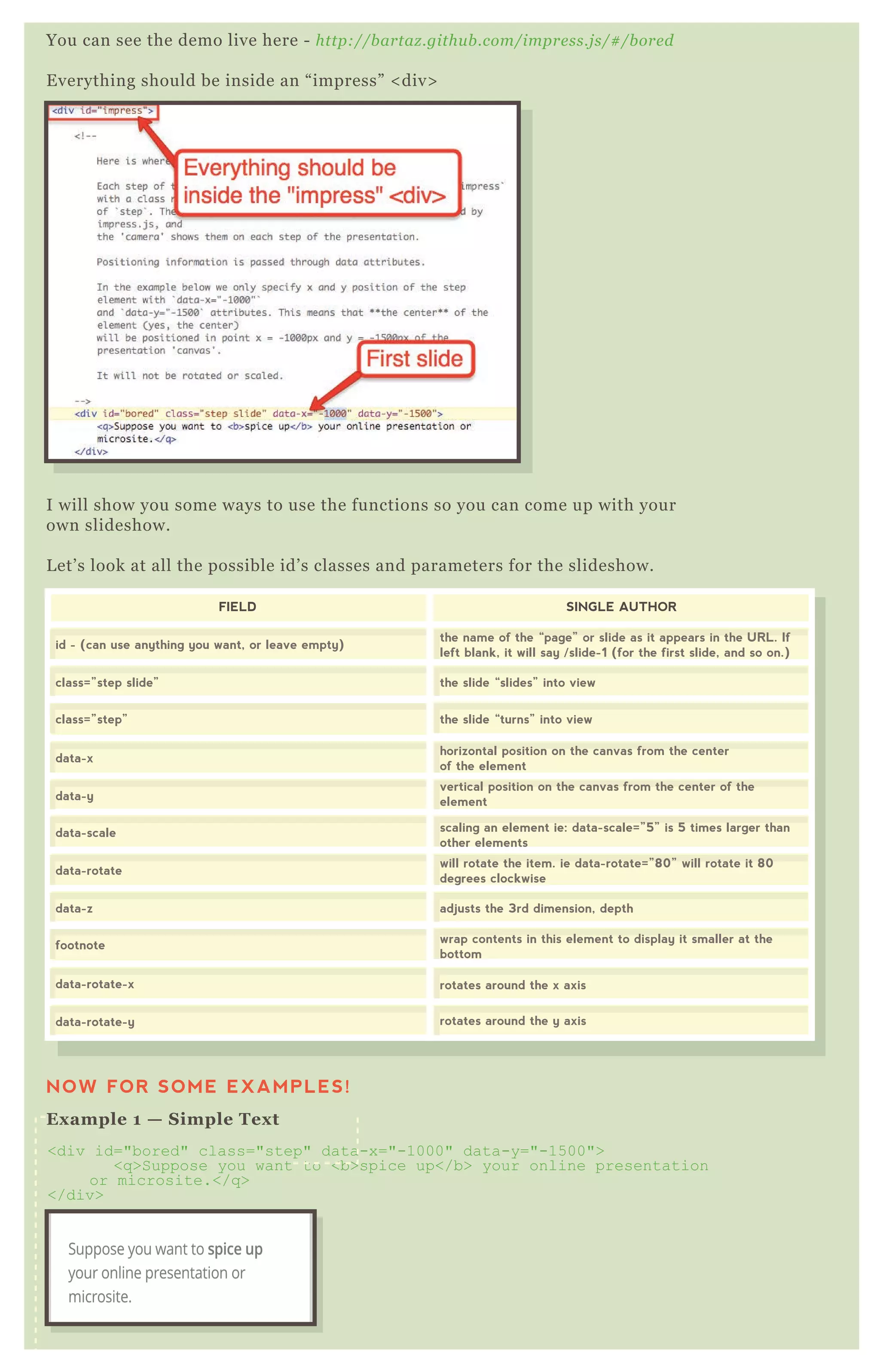 You can see the demo live here - http://bartaz.github.com/impress.js/#/bored
Everything should be inside an “impress” <div>
I will show you some ways to use the functions so you can come up with your
own slideshow.
Let’s look at all the possible id’s classes and parameters for the slideshow.
FIELD
data-rotate-x
data-rotate-y
rotates around the x axis
rotates around the y axis
data-rotate
data-z
footnote
will rotate the item. ie data-rotate=”80” will rotate it 80
degrees clockwise
adjusts the 3rd dimension, depth
wrap contents in this element to display it smaller at the
bottom
data-x
data-y
data-scale
horizontal position on the canvas from the center
of the element
vertical position on the canvas from the center of the
element
scaling an element ie: data-scale=”5” is 5 times larger than
other elements
id - (can use anything you want, or leave empty)
class=”step slide”
class=”step”
the name of the “page” or slide as it appears in the URL. If
left blank, it will say /slide-1 (for the first slide, and so on.)
the slide “slides” into view
the slide “turns” into view
SINGLE AUTHOR
NOW FOR SOME EXAMPLES!
Example 1 — Simple Text
<div id="bored" class="step" data-x="-1000" data-y="-1500">
<q>Suppose you want to <b>spice up</b> your online presentation
or microsite.</q>
</div>
 