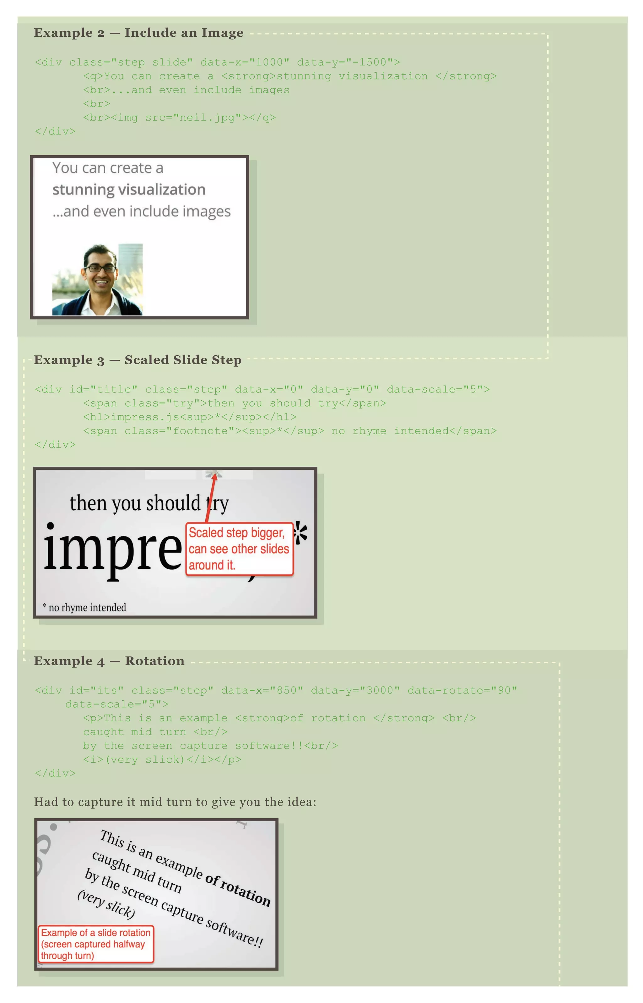 Example 2 — Include an Image
<div class="step slide" data-x="1000" data-y="-1500">
<q>You can create a <strong>stunning visualization </strong>
<br>...and even include images
<br>
<br><img src="neil.jpg"></q>
</div>
Example 3 — Scaled Slide Step
<div id="title" class="step" data-x="0" data-y="0" data-scale="5">
<span class="try">then you should try</span>
<h1>impress.js<sup>*</sup></h1>
<span class="footnote"><sup>*</sup> no rhyme intended</span>
</div>
Example 4 — Rotation
<div id="its" class="step" data-x="850" data-y="3000" data-rotate="90"
data-scale="5">
<p>This is an example <strong>of rotation </strong> <br/>
caught mid turn <br/>
by the screen capture software!!<br/>
<i>(very slick)</i></p>
</div>
Had to capture it mid turn to give you the idea:
 