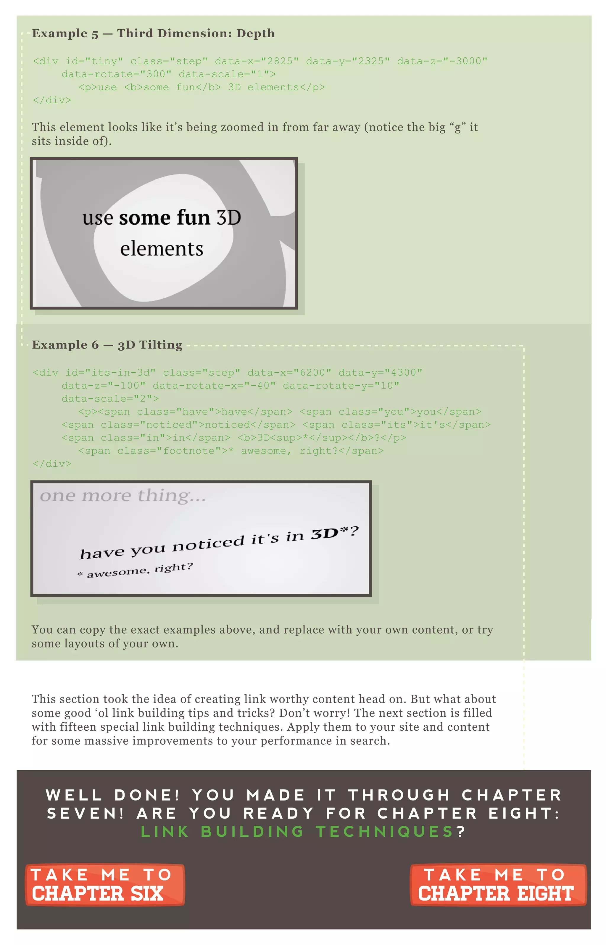 Ex ample 5 — Third D imension: D epth
<div id="tiny" class="step" data-x ="2825 " data-y="2325 " data-z ="-3000"
data-rotate="300" data-scale="1">
<p>use <b>some fun</b> 3D elements</p>
</div>
T his element looks like it’ s being zoomed in from far away ( notice the big “ g” it
sits inside of) .
Ex ample 6 — 3D Tilting
<div id="its-in-3d" class="step" data-x ="6200" data-y="4300"
data-z ="-100" data-rotate-x ="-40" data-rotate-y="10"
data-scale="2">
<p><span class="have">have</span> <span class="you">you</span>
<span class="noticed">noticed</span> <span class="its">it' s</span>
<span class="in">in</span> <b>3D <sup>* </sup></b>? </p>
<span class="footnote">* awesome, right? </span>
</div>
You can copy the ex act ex amples above, and replace with your own content, or try
some layouts of your own.
T his section took the idea of creating link worthy content head on. B ut what about
some good ‘ ol link building tips and tricks? D on’ t worry! T he nex t section is filled
with fifteen special link building techniq ues. A pply them to your site and content
for some massive improvements to your performance in search.
W E L L D O N E ! Y O U M A D E I T T H R O U G H C H A P T E R
S E V E N ! A R E Y O U R E A D Y F O R C H A P T E R E I G H T :
L I N K B U I L D I N G T E C H N I Q U E S ?
T A K E M E T O
CHAPTER EIGHT
T A K E M E T O
CHAPTER EIGHT
T A K E M E T O
CHAPTER SIX
T A K E M E T O
CHAPTER SIX
 