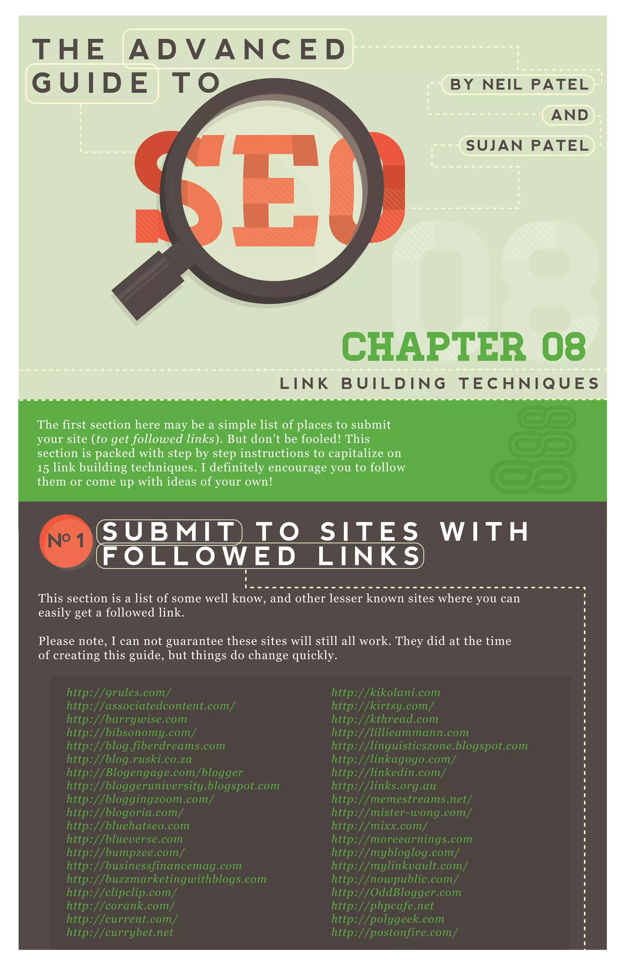 T H E A D V A N C E D
G U I D E T O
0808080808CHAPTER 08
L I N K B U I L D I N G T E C H N I Q U E S
T he first section here may be a simple list of places to submit
your site ( to ge t fol l owe d l in ks) . B ut don’ t be fooled! T his
section is packed with step by step instructions to capitalize on
1 5 link building techniq ues. I definitely encourage you to follow
them or come up with ideas of your own!
T his section is a list of some well know, and other lesser known sites where you can
easily get a followed link.
P lease note, I can not guarantee these sites will still all work. T hey did at the time
of creating this guide, but things do change q uickly.
S U B M I T T O S I T E S W I T H
F O L L O W E D L I N K S
NO 1
http://kikol an i.com
http://kirtsy .com/
http://kthre ad.com
http://l il l ie amman n .com
http://l in gu isticsz on e .b l ogspot.com
http://l in kagogo.com/
http://l in ke din .com/
http://l in ks.org.au
http://me me stre ams.n e t/
http://miste r- won g.com/
http://mix x .com/
http://more e arn in gs.com
http://my b l ogl og.com/
http://my l in kv au l t.com/
http://n owpu b l ic.com/
http://O ddB l ogge r.com
http://phpcafe .n e t
http://pol y ge e k.com
http://poston fire .com/
http://pq in te rn e t.com
http://prope l l e r.com/
http://9 ru l e s.com/
http://associate dcon te n t.com/
http://b arry wise .com
http://b ib son omy .com/
http://b l og.fib e rdre ams.com
http://b l og.ru ski.co.z a
http://B l oge n gage .com/b l ogge r
http://b l ogge ru n iv e rsity .b l ogspot.com
http://b l oggin gz oom.com/
http://b l ogoria.com/
http://b l u e hatse o.com
http://b l u e v e rse .com
http://b u mpz e e .com/
http://b u sin e ssfin an ce mag.com
http://b u z z marke tin gwithb l ogs.com
http://cl ipcl ip.com/
http://coran k.com/
http://cu rre n t.com/
http://cu rry b e t.n e t
http://de ardrmoz .com
http://digg.com/
BY NEIL PATEL
AND
SUJAN PATEL
SEOSEOSEO
080808
SEO
080808
SEOSEOSEOSEO
080808
SEO
080808
SEO
080808
SEO
080808
SEOSEOSEOSEOSEOSEOSEOSEOSEOSEO
08
SEO
08
SEO
08
SEO
08
SEO
08
SEO
08
SEO
08
SEO
08080808
SEO
080808
SEO
080808
SEO
080808
SEO
080808
SEO
080808
SEO
080808
SEO
080808
SEOSEOSEOSEOSEOSEOSEOSEOSEOSEOSEOSEOSEOSEOSEOSEOSEOSEOSEOSEOSEOSEOSEOSEOSEOSEOSEOSEOSEOSEOSEOSEOSEOSEOSEOSEOSEOSEOSEOSEOSEOSEOSEOSEOSEOSEOSEOSEOSEOSEOSEOSEOSEOSEOSEOSEOSEOSEOSEOSEOSEO
 