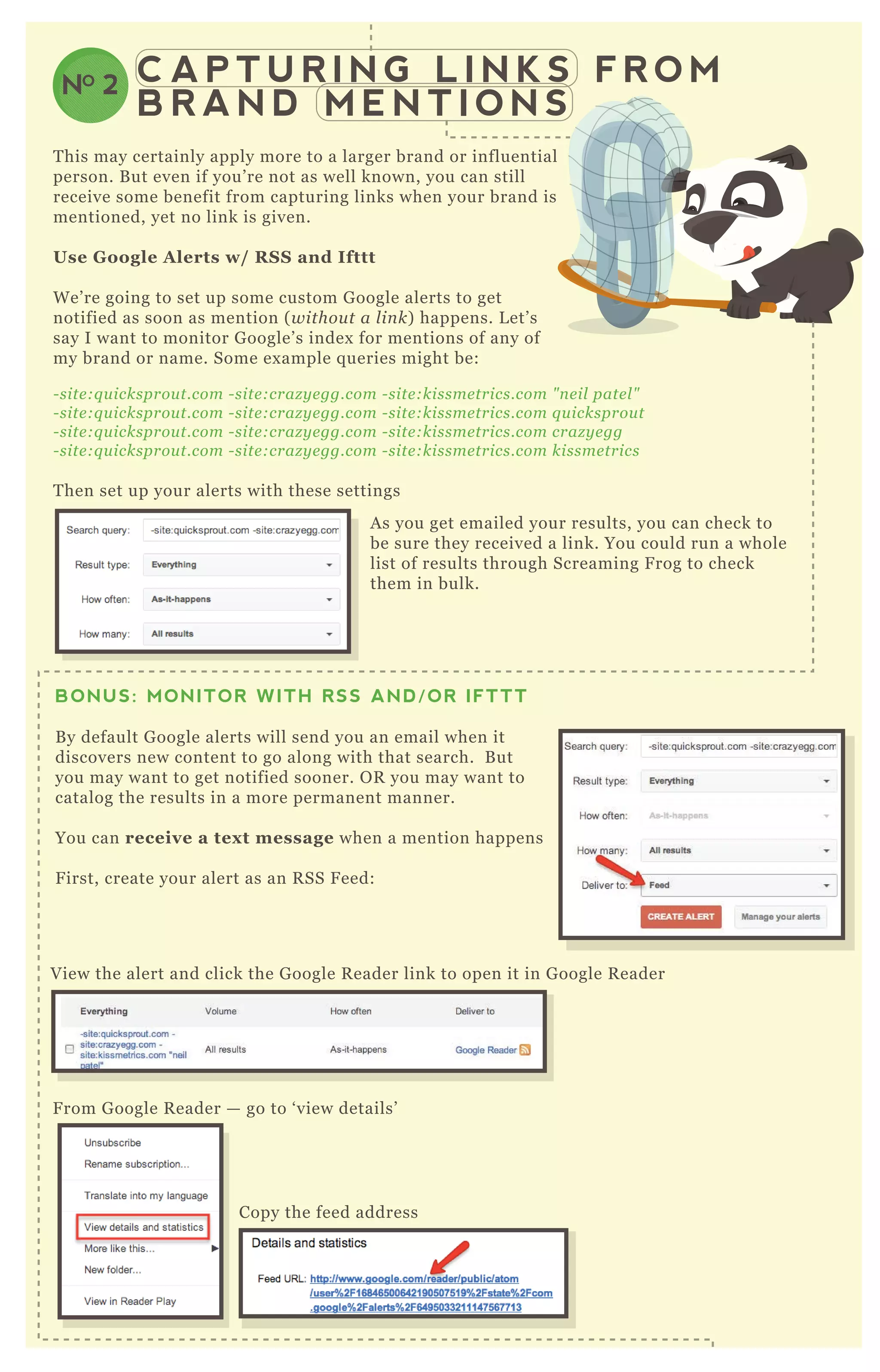 C A P T U R I N G L I N K S F R O M
B R A N D M E N T I O N S
NO 2
T his may certainly apply more to a larger brand or influential
person. B ut even if you’ re not as well known, you can still
receive some benefit from capturing links when your brand is
mentioned, yet no link is given.
Use G oogle A lerts w/ R S S and I fttt
W e’ re going to set up some custom G oogle alerts to get
notified as soon as mention ( withou t a l in k) happens. L et’ s
say I want to monitor G oogle’ s index for mentions of any of
my brand or name. Some ex ample q ueries might be:
- site :q u icksprou t.com - site :craz y e gg.com - site :kissme trics.com " n e il pate l "
- site :q u icksprou t.com - site :craz y e gg.com - site :kissme trics.com q u icksprou t
- site :q u icksprou t.com - site :craz y e gg.com - site :kissme trics.com craz y e gg
- site :q u icksprou t.com - site :craz y e gg.com - site :kissme trics.com kissme trics
T hen set up your alerts with these settings
A s you get emailed your results, you can check to
be sure they received a link. You could run a whole
list of results through Screaming F rog to check
them in bulk.
V iew the alert and click the G oogle R eader link to open it in G oogle R eader
F rom G oogle R eader — go to ‘ view details’
T hen head over to ifttt.com and start creating a
Copy the feed address
BONUS: MONITOR WITH RSS AND/OR IFTTT
B y default G oogle alerts will send you an email when it
discovers new content to go along with that search. B ut
you may want to get notified sooner. O R you may want to
catalog the results in a more permanent manner.
You can receive a tex t message when a mention happens
F irst, create your alert as an R SS F eed:
 