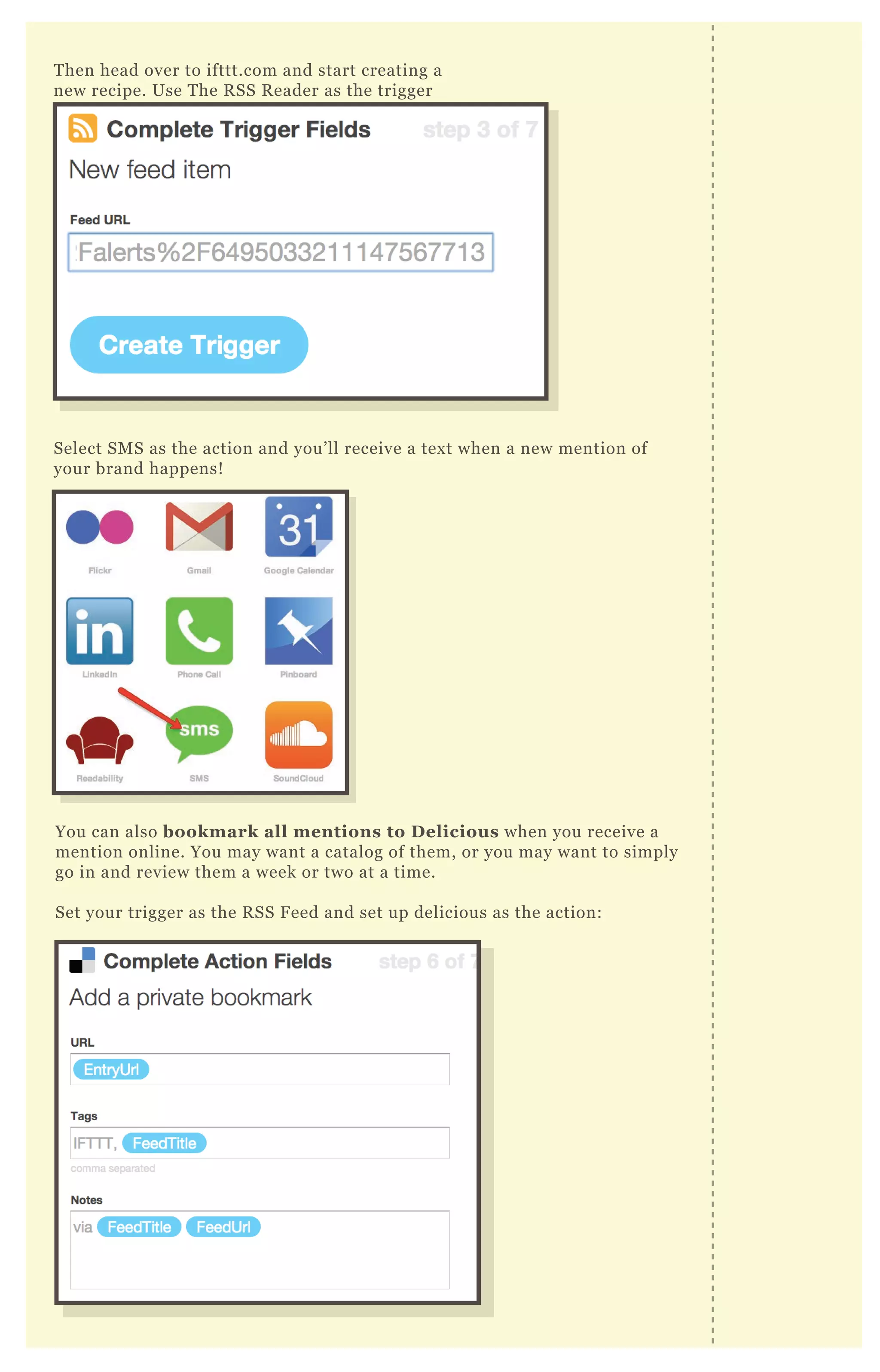 T hen head over to ifttt.com and start creating a
new recipe. Use T he R SS R eader as the trigger
Select SM S as the action and you’ ll receive a tex t when a new mention of
your brand happens!
You can also bookmark all mentions to D elicious when you receive a
mention online. You may want a catalog of them, or you may want to simply
go in and review them a week or two at a time.
Set your trigger as the R SS F eed and set up delicious as the action:
 