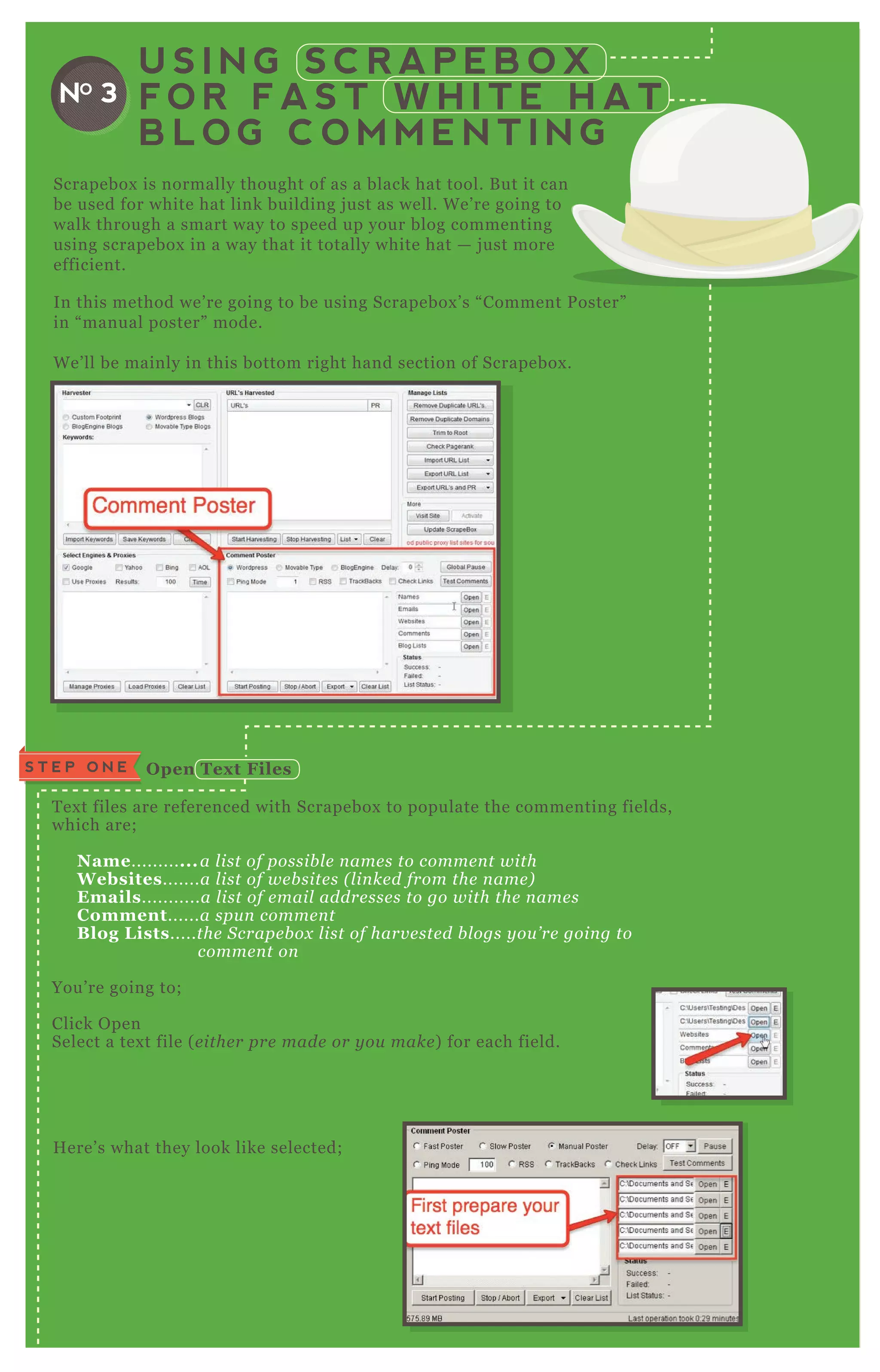 Scrapebox is normally thought of as a black hat tool. B ut it can
be used for white hat link building j ust as well. W e’ re going to
walk through a smart way to speed up your blog commenting
using scrapebox in a way that it totally white hat — j ust more
efficient.
In this method we’ re going to be using Scrapebox ’ s “ Comment P oster”
in “ manual poster” mode.
W e’ ll be mainly in this bottom right hand section of Scrapebox .
U S I N G S C R A P E B O X
F O R F A S T W H I T E H A T
B L O G C O M M E N T I N G
NO 3
T ex t files are referenced with Scrapebox to populate the commenting fields,
which are;
Name............a l ist of possib l e n ame s to comme n t with
W ebsites.......a l ist of we b site s ( l in ke d from the n ame )
Emails...........a l ist of e mail addre sse s to go with the n ame s
C omment......a spu n comme n t
B log L ists.....the S crape b ox l ist of harv e ste d b l ogs y ou ’ re goin g to
comme n t on
You’ re going to;
Click O pen
Select a tex t file ( e ithe r pre made or y ou make ) for each field.
H ere’ s what they look like selected;
S T E P O N E O pen Tex t Files
 