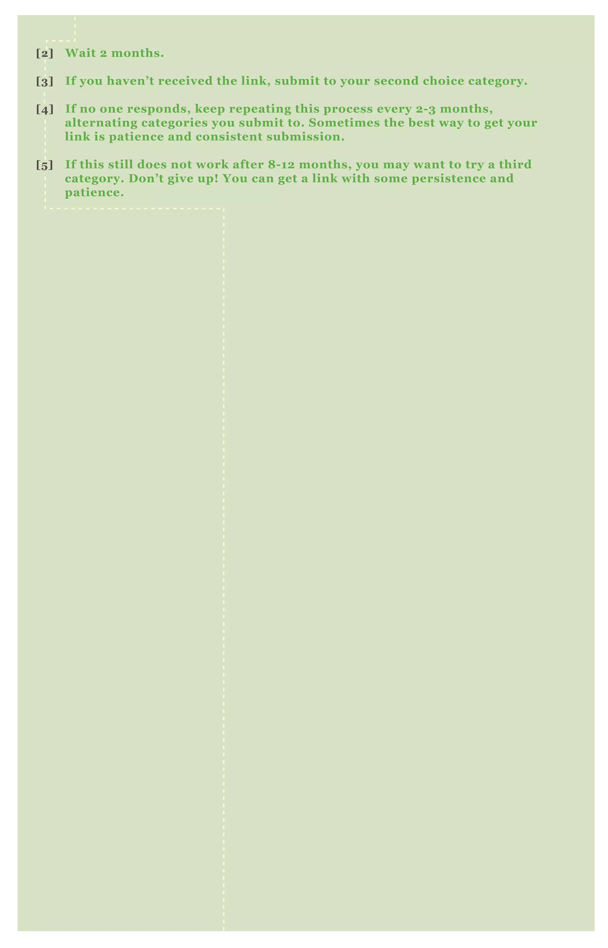 [2] Wait 2 months.
[3] If you haven’t received the link, submit to your second choice category.
[4] If no one responds, keep repeating this process every 2-3 months,
alternating categories you submit to. Sometimes the best way to get your
link is patience and consistent submission.
[5] If this still does not work after 8-12 months, you may want to try a third
category. Don’t give up! You can get a link with some persistence and
patience.
 