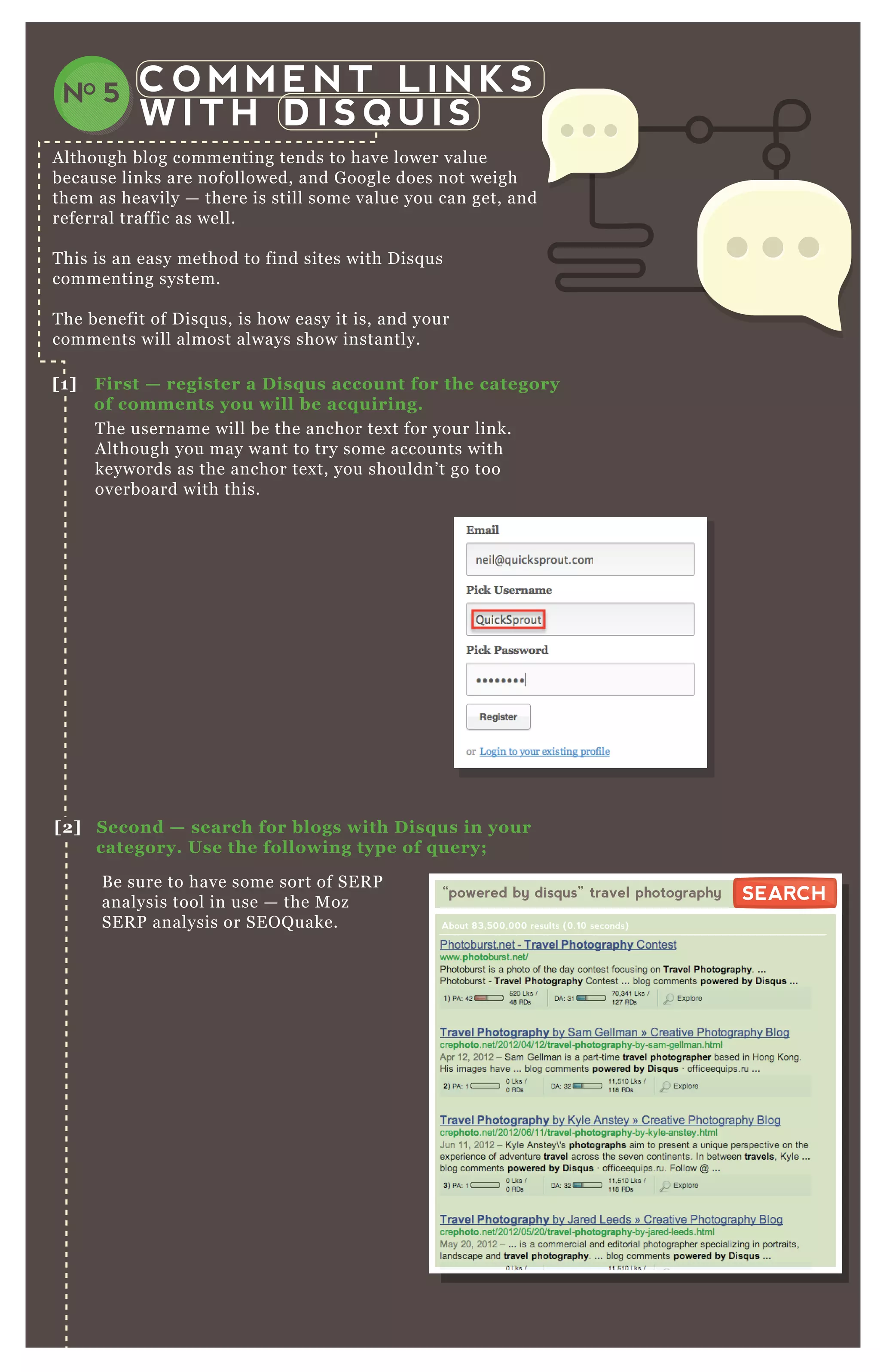 C O M M E N T L I N K S
W I T H D I S Q U I S
NO 5
A lthough blog commenting tends to have lower value
because links are nofollowed, and G oogle does not weigh
them as heavily — there is still some value you can get, and
referral traffic as well.
T his is an easy method to find sites with D isq us
commenting system.
T he benefit of D isq us, is how easy it is, and your
comments will almost always show instantly.
T he username will be the anchor tex t for your link.
A lthough you may want to try some accounts with
keywords as the anchor tex t, you shouldn’ t go too
overboard with this.
B e sure to have some sort of SE R P
analysis tool in use — the M oz
SE R P analysis or SE O Q uake.
[1] First — register a D isq us account for the category
of comments you will be acq uiring.
[2] S econd — search for blogs with D isq us in your
category. Use the following type of q uery;
“powered by disqus” travel photography
About 83,500,000 results (0.10 seconds)
SEARCHSEARCH
 