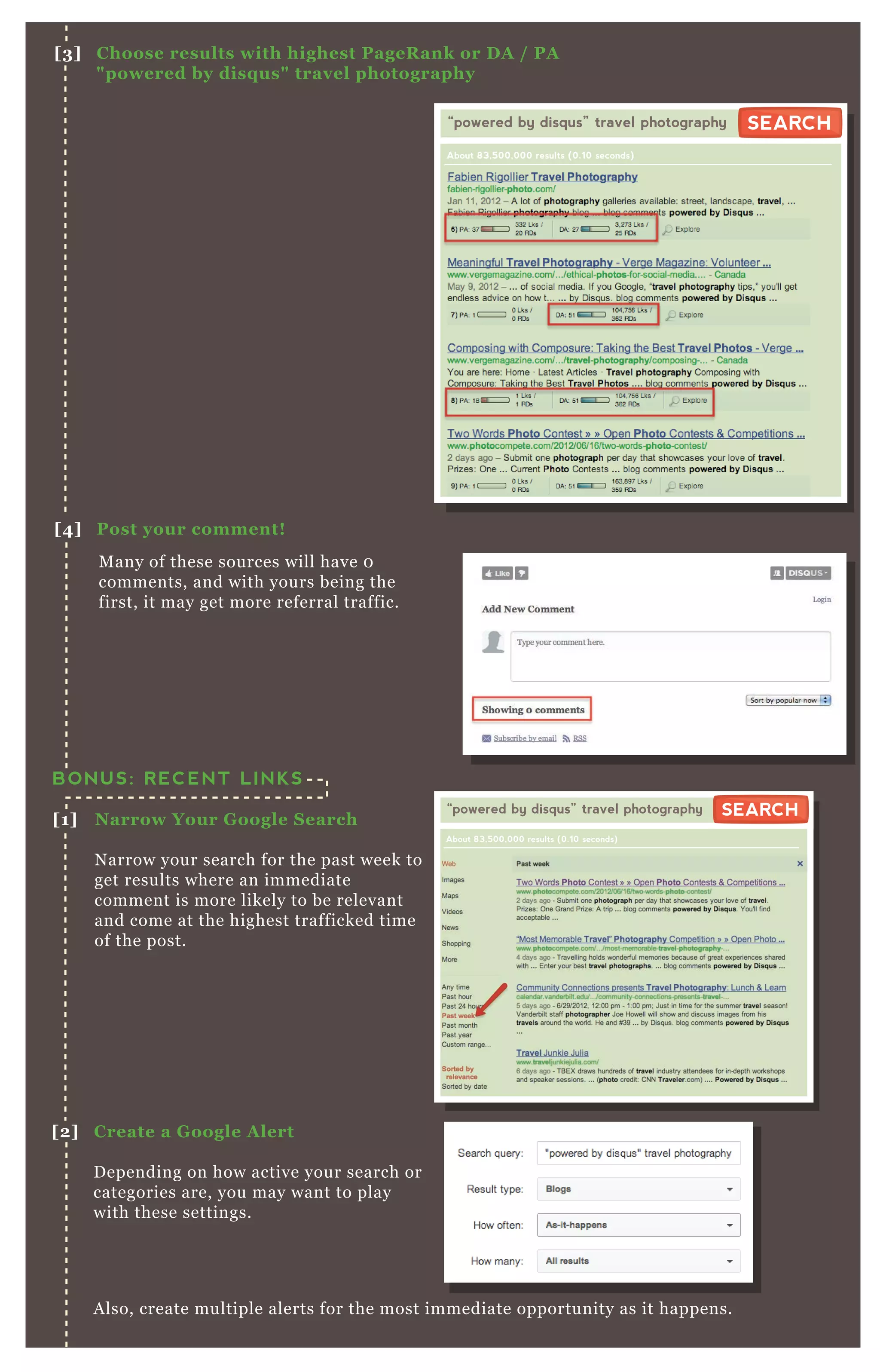 A lso, create multiple alerts for the most immediate opportunity as it happens.
BONUS: RECENT LINKS
[1] Narrow Your G oogle S earch
N arrow your search for the past week to
get results where an immediate
comment is more likely to be relevant
and come at the highest trafficked time
of the post.
[2] C reate a G oogle A lert
D epending on how active your search or
categories are, you may want to play
with these settings.
M any of these sources will have 0
comments, and with yours being the
first, it may get more referral traffic.
[3] C hoose results with highest PageR ank or D A / PA
" powered by disq us" travel photography
[4] Post your comment!
“powered by disqus” travel photography
About 83,500,000 results (0.10 seconds)
SEARCHSEARCH
“powered by disqus” travel photography
About 83,500,000 results (0.10 seconds)
SEARCHSEARCH
 