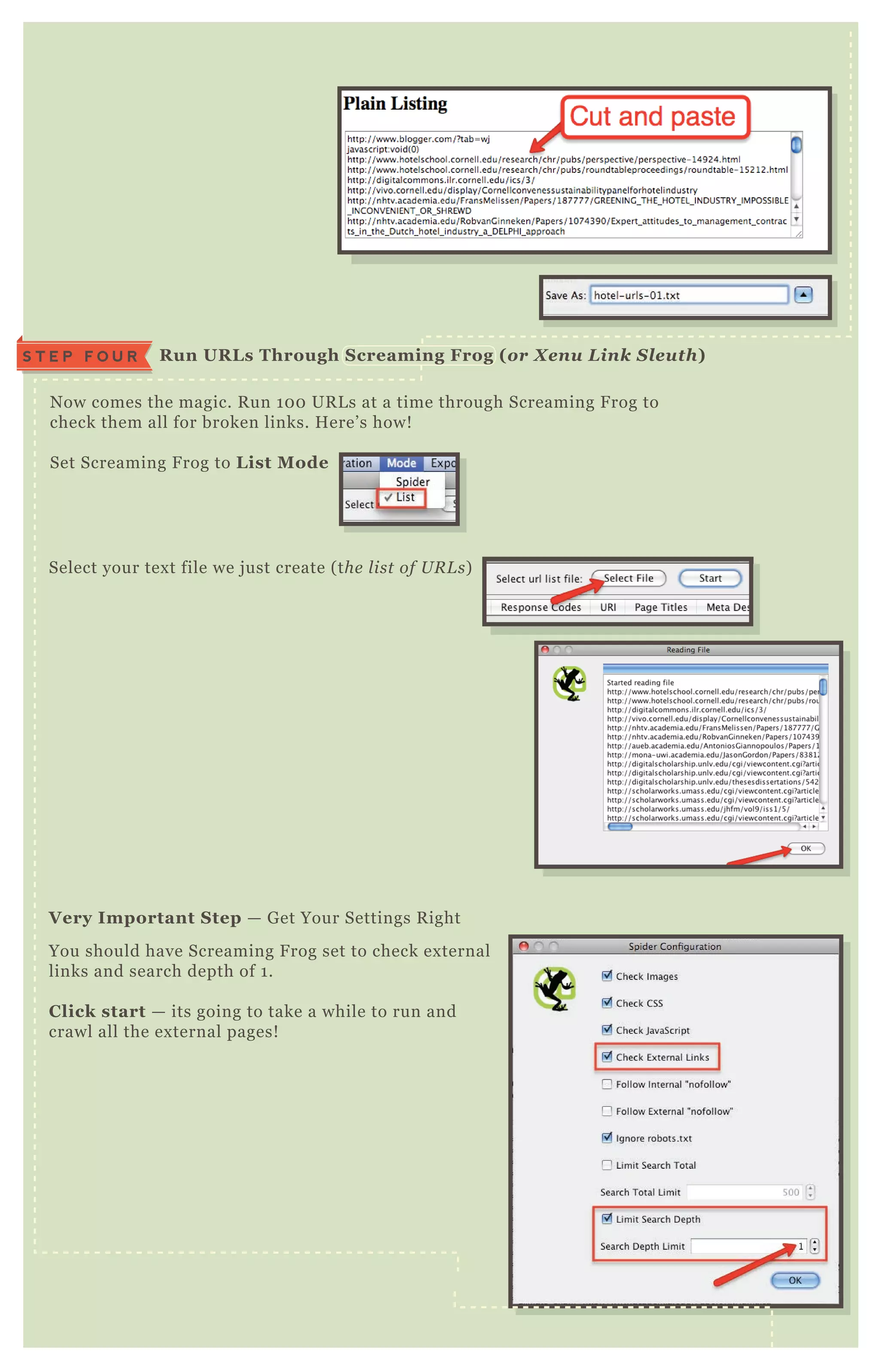 N ow comes the magic. R un 1 0 0 UR L s at a time through Screaming F rog to
check them all for broken links. H ere’ s how!
Set Screaming F rog to L ist M ode
Select your tex t file we j ust create ( the l ist of U R L s)
You should have Screaming F rog set to check ex ternal
links and search depth of 1 .
C lick start — its going to take a while to run and
crawl all the ex ternal pages!
V ery I mportant S tep — G et Your Settings R ight
R un UR L s Through S creaming Frog ( or X enu L ink S leuth)S T E P F O U R
 