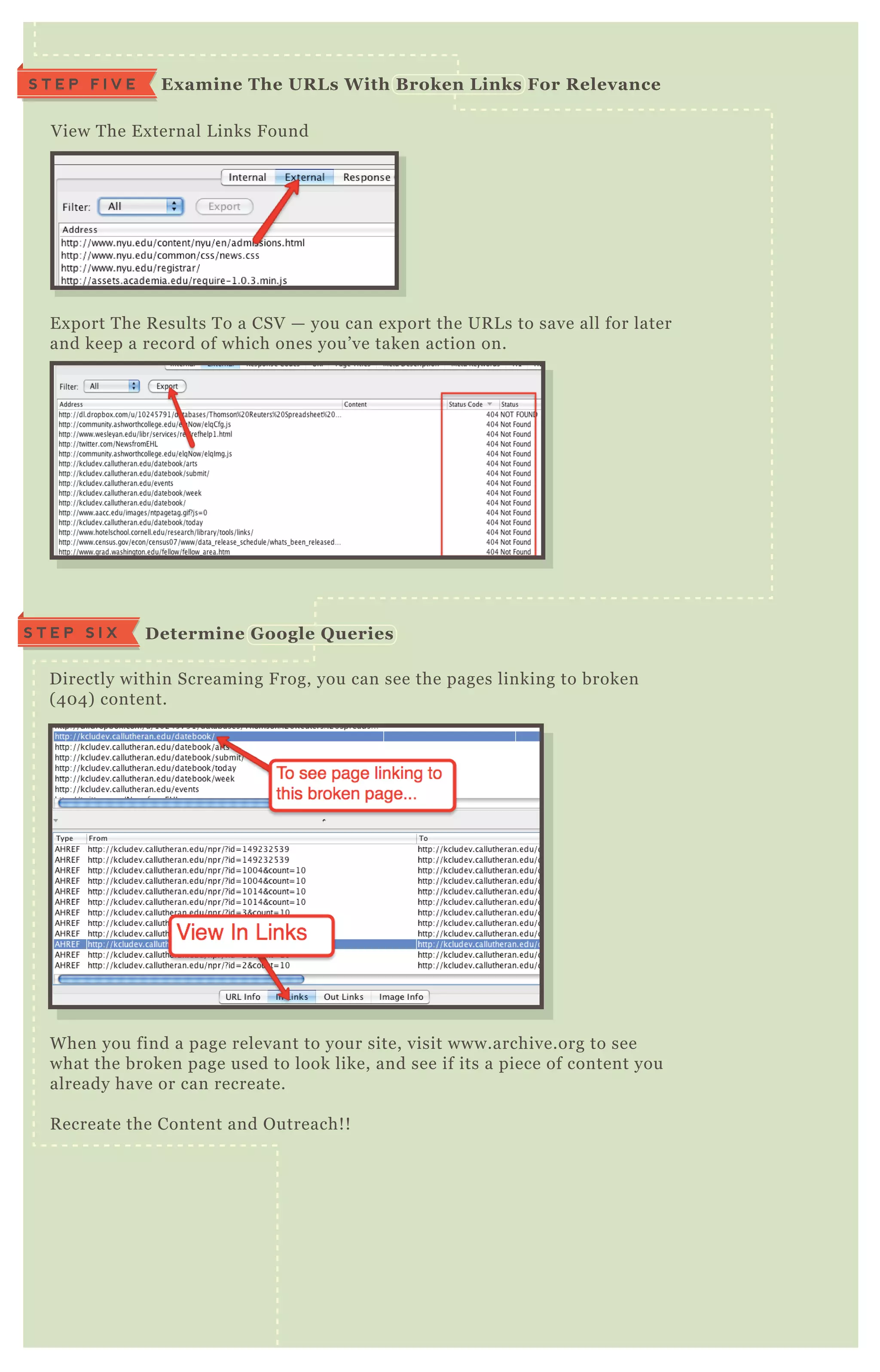 V iew T he E x ternal L inks F ound
E x port T he R esults T o a CSV — you can ex port the UR L s to save all for later
and keep a record of which ones you’ ve taken action on.
D irectly within Screaming F rog, you can see the pages linking to broken
( 4 0 4 ) content.
W hen you find a page relevant to your site, visit www.archive.org to see
what the broken page used to look like, and see if its a piece of content you
already have or can recreate.
R ecreate the Content and O utreach! !
D etermine G oogle Q ueriesS T E P S I X
Ex amine The UR L s W ith B roken L inks For R elevanceS T E P F I V E
 