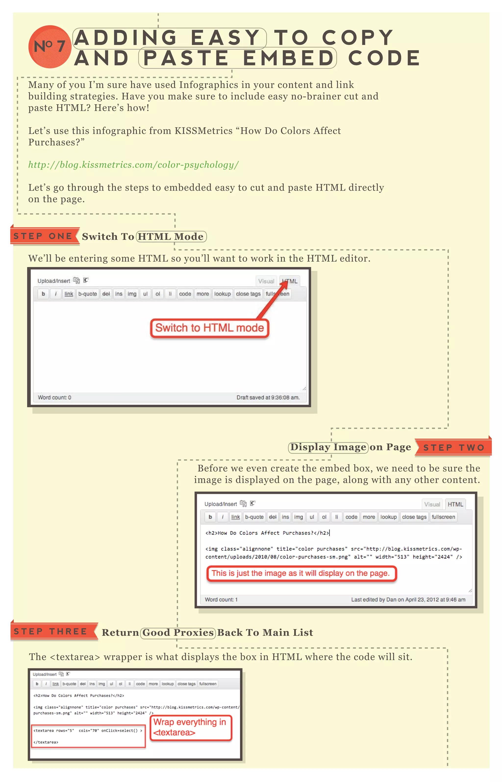 A D D I N G E A S Y T O C O P Y
A N D P A S T E E M B E D C O D E
NO 7
M any of you I’ m sure have used Infographics in your content and link
building strategies. H ave you make sure to include easy no- brainer cut and
paste H T M L ? H ere’ s how!
L et’ s use this infographic from K ISSM etrics “ H ow D o Colors A ffect
P urchases? ”
http://b l og.kissme trics.com/col or- psy chol ogy /
L et’ s go through the steps to embedded easy to cut and paste H T M L directly
on the page.
W e’ ll be entering some H T M L so you’ ll want to work in the H T M L editor.
B efore we even create the embed box , we need to be sure the
image is displayed on the page, along with any other content.
T he < tex tarea> wrapper is what displays the box in H T M L where the code will sit.
S T E P T H R E E R eturn G ood Prox ies B ack To M ain L ist
S T E P O N E S witch To HTM L M ode
D isplay I mage on Page S T E P T W O
 