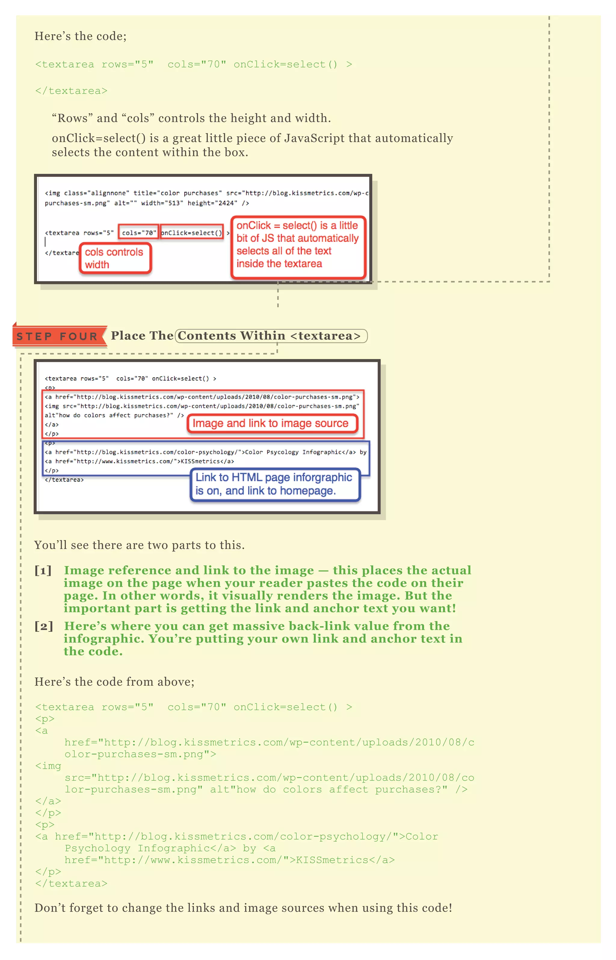 H ere’ s the code;
<tex tarea rows="5 " cols="7 0" onC lick=select( ) >
</tex tarea>
“ R ows” and “ cols” controls the height and width.
onClick= select( ) is a great little piece of J avaScript that automatically
selects the content within the box .
You’ ll see there are two parts to this.
[1] I mage reference and link to the image — this places the actual
image on the page when your reader pastes the code on their
page. I n other words, it visually renders the image. B ut the
important part is getting the link and anchor tex t you want!
[2] Here’ s where you can get massive back- link value from the
infographic. You’ re putting your own link and anchor tex t in
the code.
H ere’ s the code from above;
<tex tarea rows="5 " cols="7 0" onC lick=select( ) >
<p>
<a
href="http://blog.kissmetrics.com/wp-content/uploads/2010/08/c
olor-purchases-sm.png">
<img
src="http://blog.kissmetrics.com/wp-content/uploads/2010/08/co
lor-purchases-sm.png" alt"how do colors affect purchases? " />
</a>
</p>
<p>
<a href="http://blog.kissmetrics.com/color-psychology/">C olor
Psychology I nfographic</a> by <a
href="http://www.kissmetrics.com/">K I SSmetrics</a>
</p>
</tex tarea>
D on’ t forget to change the links and image sources when using this code!
Place The C ontents W ithin < tex tarea>S T E P F O U R
 