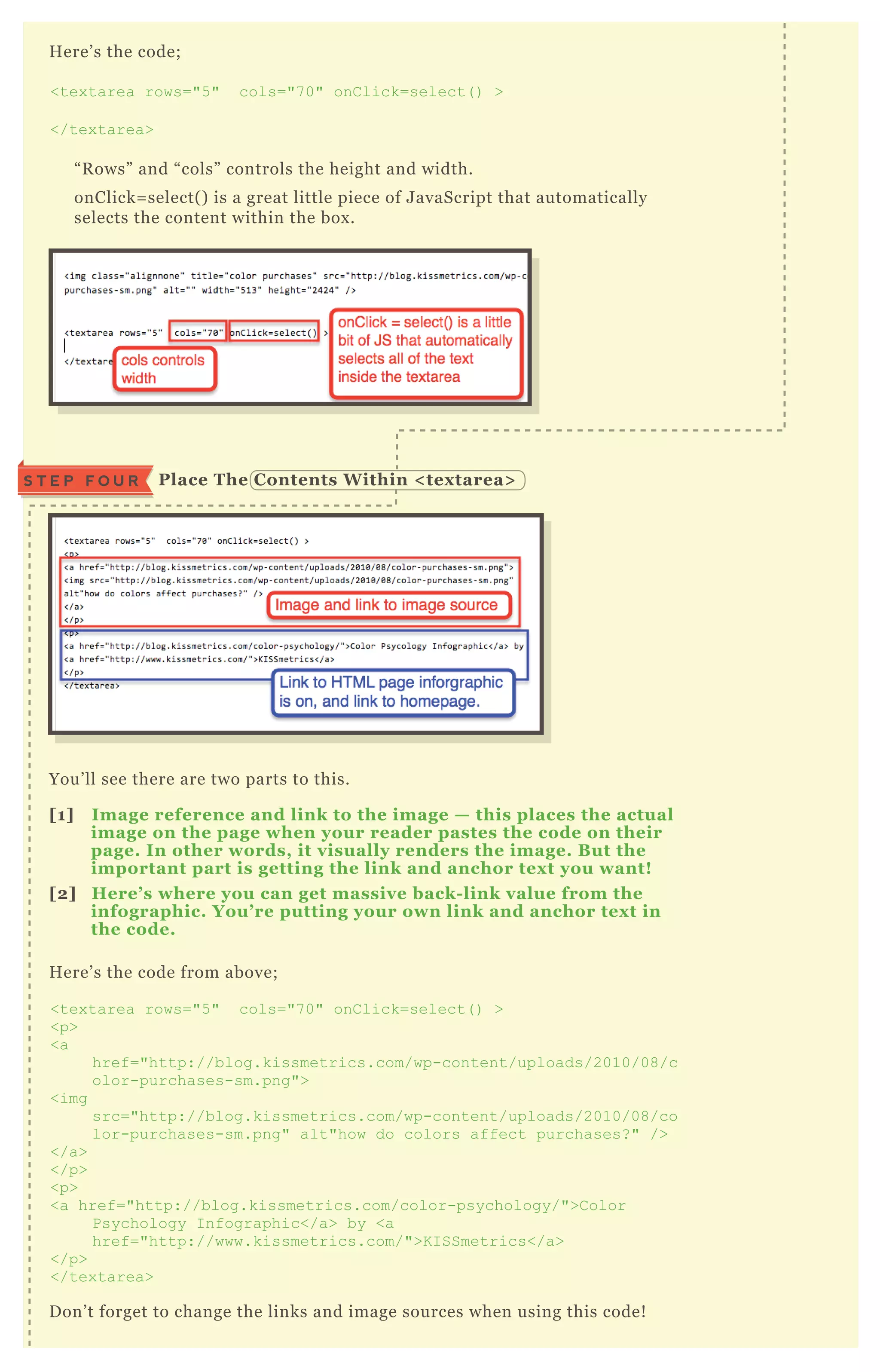 H ere’ s the code;
<tex tarea rows="5 " cols="7 0" onC lick=select( ) >
</tex tarea>
“ R ows” and “ cols” controls the height and width.
onClick= select( ) is a great little piece of J avaScript that automatically
selects the content within the box .
You’ ll see there are two parts to this.
[1] I mage reference and link to the image — this places the actual
image on the page when your reader pastes the code on their
page. I n other words, it visually renders the image. B ut the
important part is getting the link and anchor tex t you want!
[2] Here’ s where you can get massive back- link value from the
infographic. You’ re putting your own link and anchor tex t in
the code.
H ere’ s the code from above;
<tex tarea rows="5 " cols="7 0" onC lick=select( ) >
<p>
<a
href="http://blog.kissmetrics.com/wp-content/uploads/2010/08/c
olor-purchases-sm.png">
<img
src="http://blog.kissmetrics.com/wp-content/uploads/2010/08/co
lor-purchases-sm.png" alt"how do colors affect purchases? " />
</a>
</p>
<p>
<a href="http://blog.kissmetrics.com/color-psychology/">C olor
Psychology I nfographic</a> by <a
href="http://www.kissmetrics.com/">K I SSmetrics</a>
</p>
</tex tarea>
D on’ t forget to change the links and image sources when using this code!
Place The C ontents W ithin < tex tarea>S T E P F O U R
 