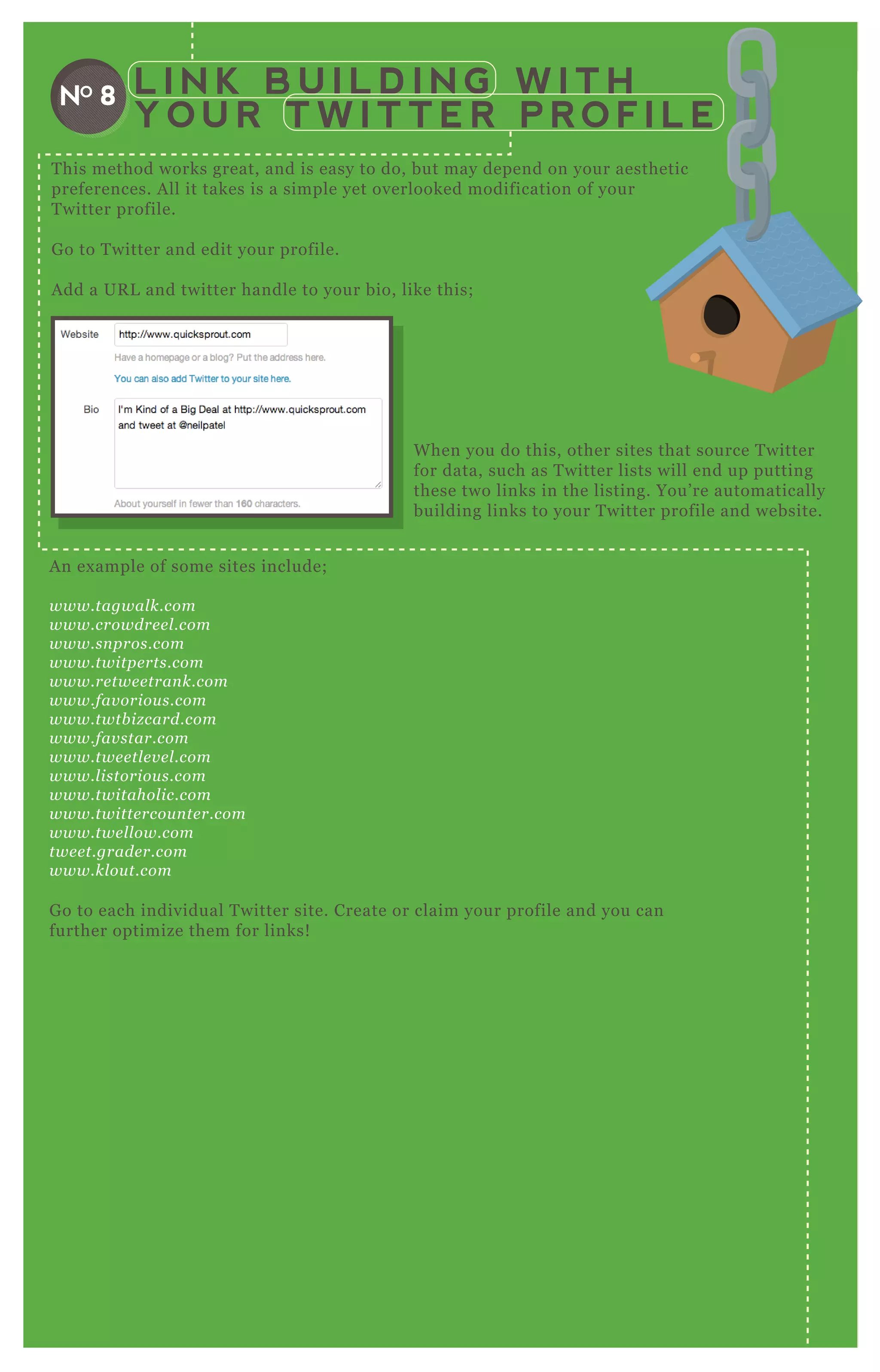L I N K B U I L D I N G W I T H
Y O U R T W I T T E R P R O F I L E
NO 8
T his method works great, and is easy to do, but may depend on your aesthetic
preferences. A ll it takes is a simple yet overlooked modification of your
T witter profile.
G o to T witter and edit your profile.
A dd a UR L and twitter handle to your bio, like this;
A n ex ample of some sites include;
www.tagwal k.com
www.crowdre e l .com
www.sn pros.com
www.twitpe rts.com
www.re twe e tran k.com
www.fav oriou s.com
www.twtb iz card.com
www.fav star.com
www.twe e tl e v e l .com
www.l istoriou s.com
www.twitahol ic.com
www.twitte rcou n te r.com
www.twe l l ow.com
twe e t.grade r.com
www.kl ou t.com
G o to each individual T witter site. Create or claim your profile and you can
further optimize them for links!
W hen you do this, other sites that source T witter
for data, such as T witter lists will end up putting
these two links in the listing. You’ re automatically
building links to your T witter profile and website.
 
