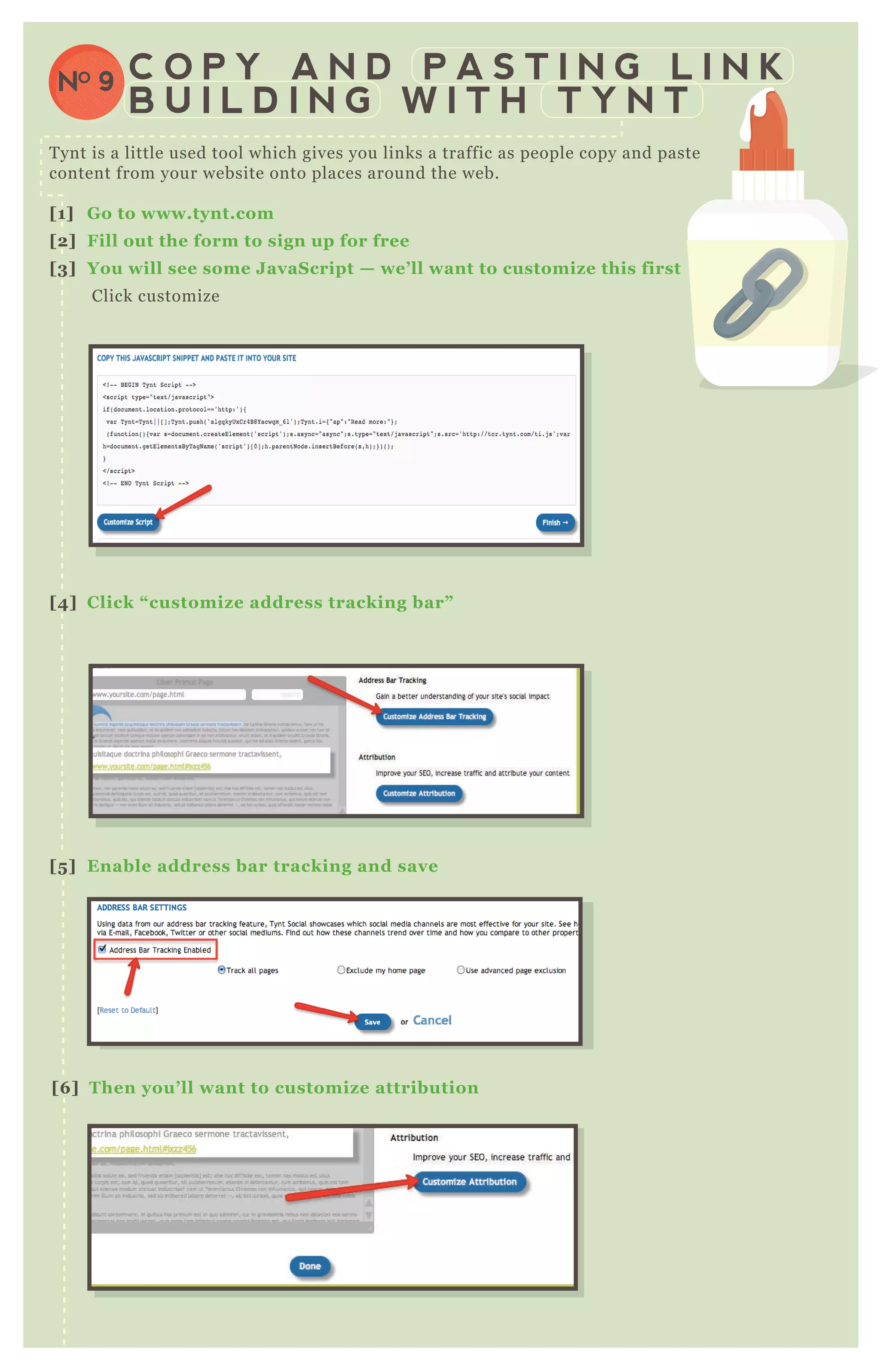 T ynt is a little used tool which gives you links a traffic as people copy and paste
content from your website onto places around the web.
[1] G o to www.tynt.com
[2] Fill out the form to sign up for free
[3] You will see some J avaS cript — we’ ll want to customiz e this first
Click customize
[4] C lick “ customiz e address tracking bar”
[5 ] Enable address bar tracking and save
[6 ] Then you’ ll want to customiz e attribution
C O P Y A N D P A S T I N G L I N K
B U I L D I N G W I T H T Y N T
NO 9
 