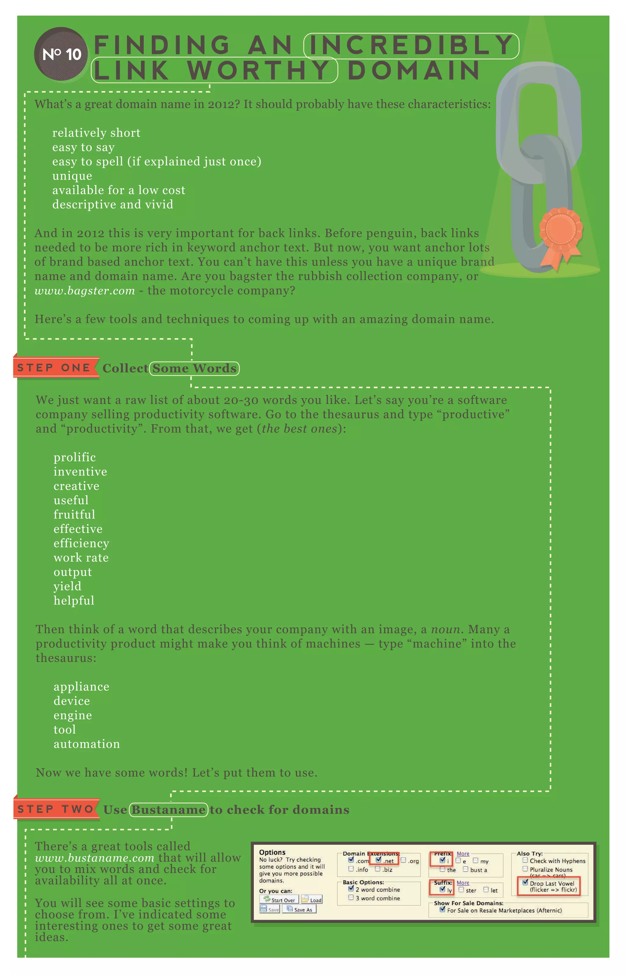 F I N D I N G A N I N C R E D I B L Y
L I N K W O R T H Y D O M A I N
W hat’ s a great domain name in 2 0 1 2 ? It should probably have these characteristics:
relatively short
easy to say
easy to spell ( if ex plained j ust once)
uniq ue
available for a low cost
descriptive and vivid
A nd in 2 0 1 2 this is very important for back links. B efore penguin, back links
needed to be more rich in keyword anchor tex t. B ut now, you want anchor lots
of brand based anchor tex t. You can’ t have this unless you have a uniq ue brand
name and domain name. A re you bagster the rubbish collection company, or
www.b agste r.com - the motorcycle company?
H ere’ s a few tools and techniq ues to coming up with an amazing domain name.
NO 10
W e j ust want a raw list of about 2 0 - 3 0 words you like. L et’ s say you’ re a software
company selling productivity software. G o to the thesaurus and type “ productive”
and “ productivity” . F rom that, we get ( the b e st on e s) :
prolific
inventive
creative
useful
fruitful
effective
efficiency
work rate
output
yield
helpful
T hen think of a word that describes your company with an image, a n ou n . M any a
productivity product might make you think of machines — type “ machine” into the
thesaurus:
appliance
device
engine
tool
automation
N ow we have some words! L et’ s put them to use.
T here’ s a great tools called
www.b u stan ame .com that will allow
you to mix words and check for
availability all at once.
You will see some basic settings to
choose from. I’ ve indicated some
interesting ones to get some great
ideas.
S T E P O N E C ollect S ome W ords
Use B ustaname to check for domainsS T E P T W O
needed to be more rich in keyword anchor tex t. B ut now, you want anchor lots
of brand based anchor tex t. You can’ t have this unless you have a uniq ue brandof brand based anchor tex t. You can’ t have this unless you have a uniq ue brand
 