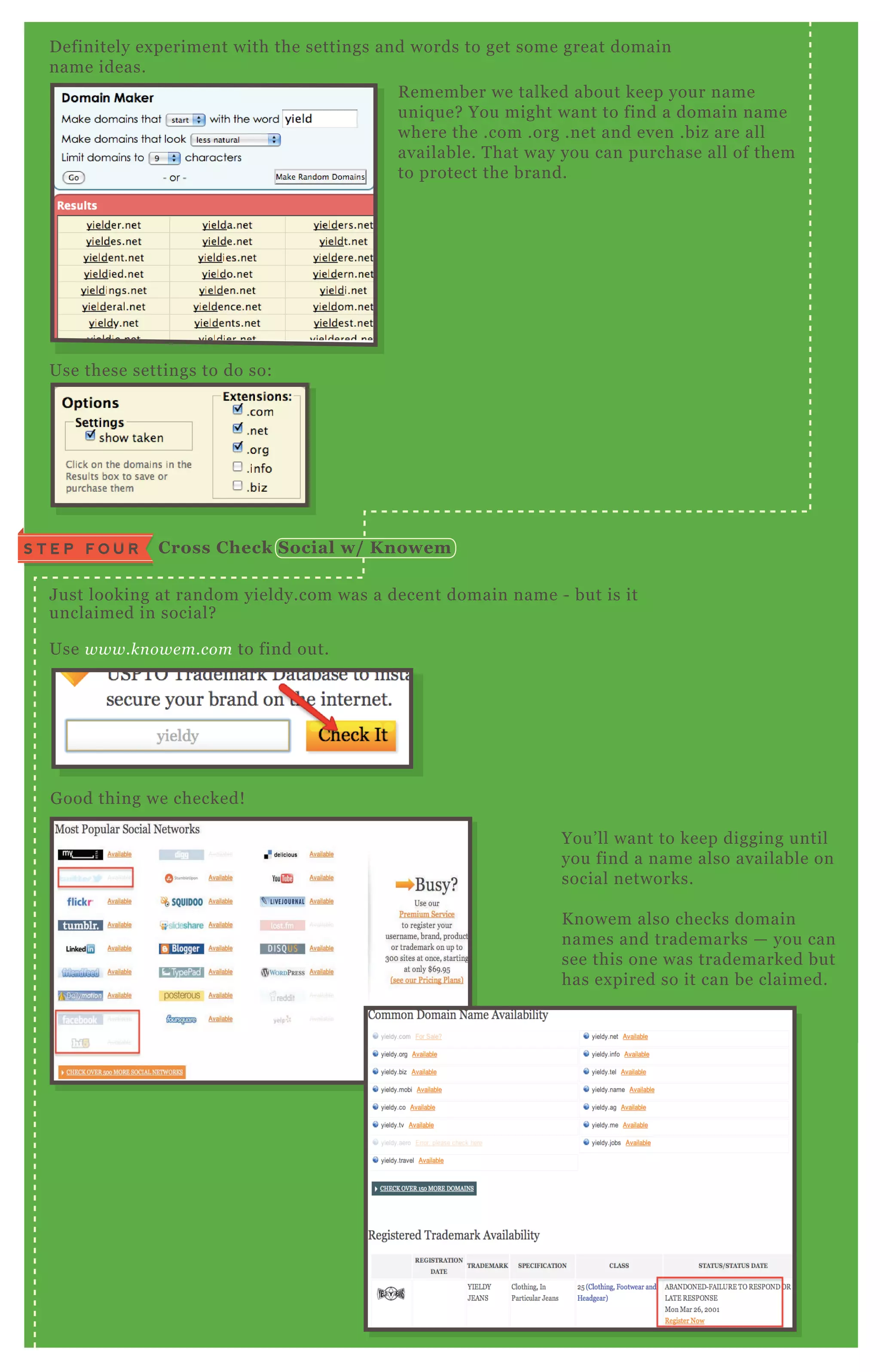 D efinitely ex periment with the settings and words to get some great domain
name ideas.
J ust looking at random yieldy.com was a decent domain name - but is it
unclaimed in social?
Use www.kn owe m.com to find out.
You’ ll want to keep digging until
you find a name also available on
social networks.
K nowem also checks domain
names and trademarks — you can
see this one was trademarked but
has ex pired so it can be claimed.
G ood thing we checked!
Use these settings to do so:
R emember we talked about keep your name
uniq ue? You might want to find a domain name
where the .com .org .net and even .biz are all
available. T hat way you can purchase all of them
to protect the brand.
C ross C heck S ocial w/ K nowemS T E P F O U R
Use www.kn owe m.com to find out.
 