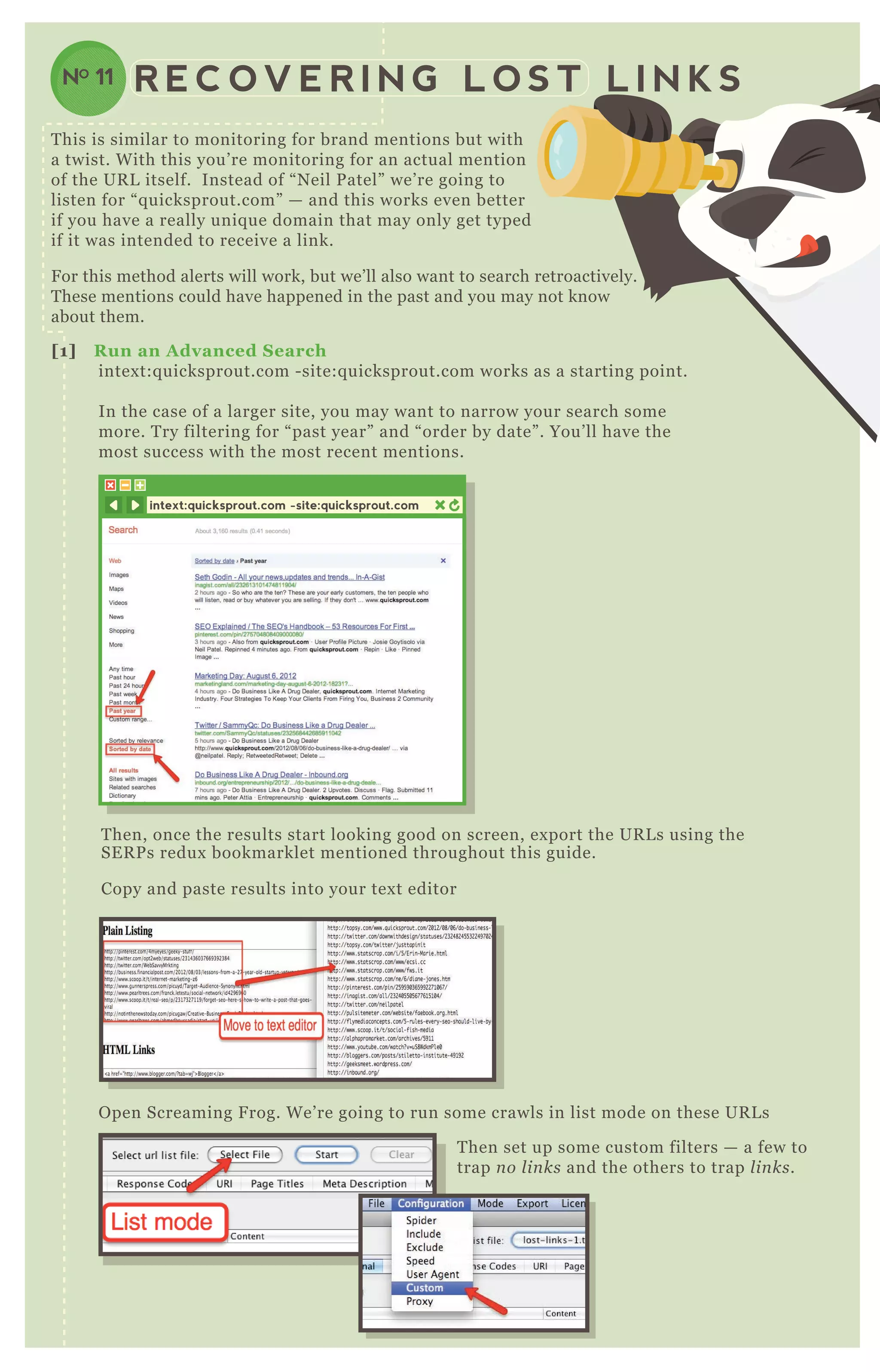 R E C O V E R I N G L O S T L I N K SNO 11
[1] R un an A dvanced S earch
intex t:q uicksprout.com - site:q uicksprout.com works as a starting point.
In the case of a larger site, you may want to narrow your search some
more. T ry filtering for “ past year” and “ order by date” . You’ ll have the
most success with the most recent mentions.
T hen, once the results start looking good on screen, ex port the UR L s using the
SE R P s redux bookmarklet mentioned throughout this guide.
Copy and paste results into your tex t editor
O pen Screaming F rog. W e’ re going to run some crawls in list mode on these UR L s
T hen set up some custom filters — a few to
trap n o l in ks and the others to trap l in ks.
intext:quicksprout.com -site:quicksprout.com
O pen Screaming F rog. W e’ re going to run some crawls in list mode on these UR L s
T his is similar to monitoring for brand mentions but with
a twist. W ith this you’ re monitoring for an actual mention
of the UR L itself. Instead of “ N eil P atel” we’ re going to
listen for “ q uicksprout.com” — and this works even better
if you have a really uniq ue domain that may only get typed
if it was intended to receive a link.
F or this method alerts will work, but we’ ll also want to search retroactively.
T hese mentions could have happened in the past and you may not know
about them.
 