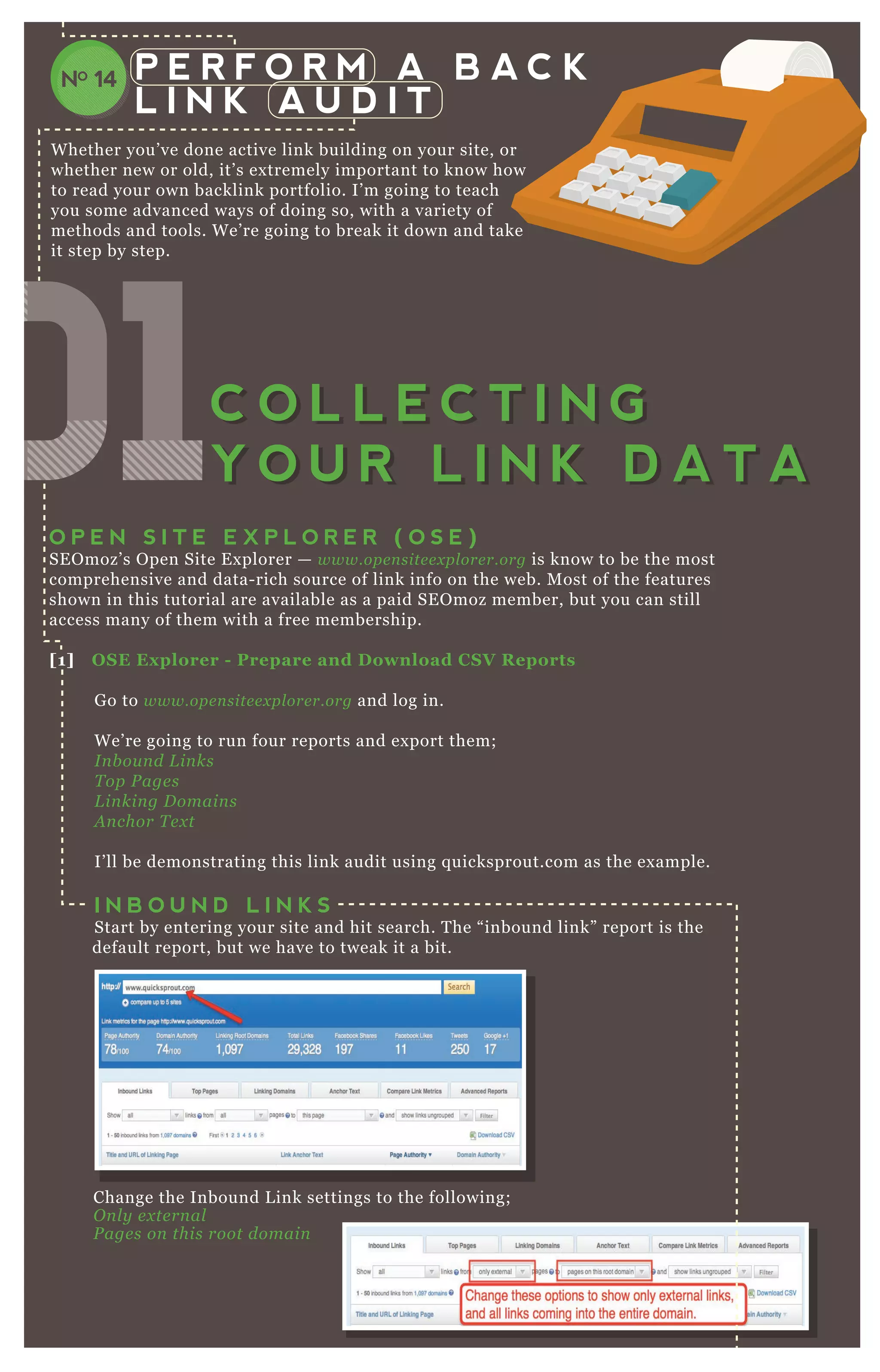 P E R F O R M A B A C K
L I N K A U D I T
W hether you’ ve done active link building on your site, or
whether new or old, it’ s ex tremely important to know how
to read your own backlink portfolio. I’ m going to teach
you some advanced ways of doing so, with a variety of
methods and tools. W e’ re going to break it down and take
it step by step.
Change the Inbound L ink settings to the following;
O n l y e x te rn al
P age s on this root domain
O P E N S I T E E X P L O R E R ( O S E )
SE O moz’ s O pen Site E x plorer — www.ope n site e x pl ore r.org is know to be the most
comprehensive and data- rich source of link info on the web. M ost of the features
shown in this tutorial are available as a paid SE O moz member, but you can still
access many of them with a free membership.
[1] O S E Ex plorer - Prepare and D ownload C S V R eports
G o to www.ope n site e x pl ore r.org and log in.
W e’ re going to run four reports and ex port them;
I n b ou n d L in ks
T op P age s
L in kin g D omain s
A n chor T e x t
I’ ll be demonstrating this link audit using q uicksprout.com as the ex ample.
I N B O U N D L I N K S
Start by entering your site and hit search. T he “ inbound link” report is the
default report, but we have to tweak it a bit.
NO 14
010101010101010101C O L L E C T I N G
Y O U R L I N K D A T A
C O L L E C T I N G
Y O U R L I N K D A T A
 