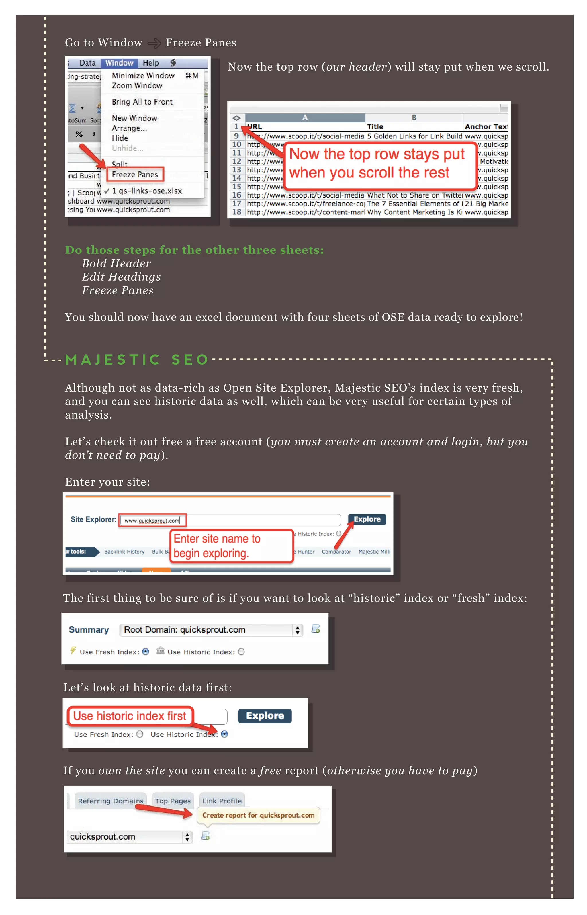 G o to W indow F reeze P anes
T he first thing to be sure of is if you want to look at “ historic” index or “ fresh” index :
L et’ s look at historic data first:
If you own the site you can create a fre e report ( othe rwise y ou hav e to pay )
D o those steps for the other three sheets:
B ol d H e ade r
E dit H e adin gs
F re e z e P an e s
You should now have an ex cel document with four sheets of O SE data ready to ex plore!
M A J E S T I C S E O
A lthough not as data- rich as O pen Site E x plorer, M aj estic SE O ’ s index is very fresh,
and you can see historic data as well, which can be very useful for certain types of
analysis.
L et’ s check it out free a free account ( y ou mu st cre ate an accou n t an d l ogin , b u t y ou
don ’ t n e e d to pay ) .
E nter your site:
N ow the top row ( ou r he ade r) will stay put when we scroll.
 