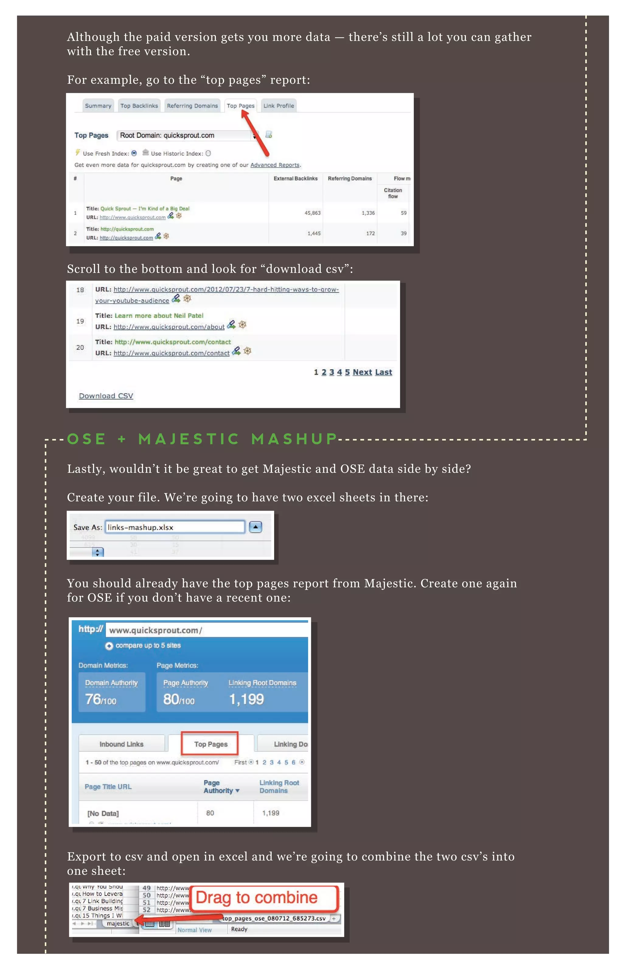 Although the paid version gets you more data — there’s still a lot you can gather
with the free version.
For example, go to the “top pages” report:
Scroll to the bottom and look for “download csv”:
You should already have the top pages report from Majestic. Create one again
for OSE if you don’t have a recent one:
Export to csv and open in excel and we’re going to combine the two csv’s into
one sheet:
When doing the vlookup the two comparison columns have to be exactly the
O S E + M A J E S T I C M A S H U P
Lastly, wouldn’t it be great to get Majestic and OSE data side by side?
Create your file. We’re going to have two excel sheets in there:
 