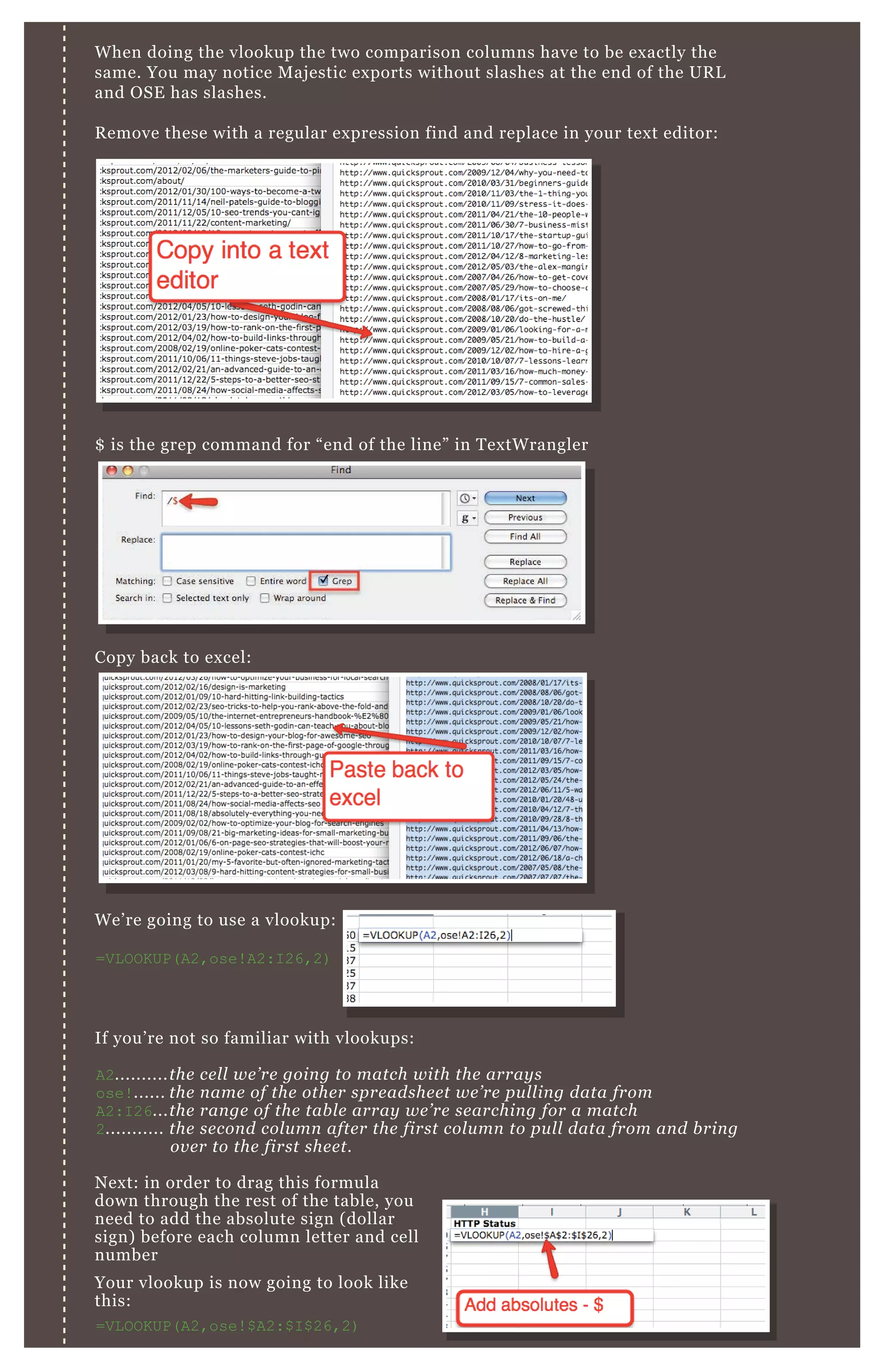 W hen doing the vlookup the two comparison columns have to be ex actly the
same. You may notice M aj estic ex ports without slashes at the end of the UR L
and O SE has slashes.
R emove these with a regular ex pression find and replace in your tex t editor:
$ is the grep command for “ end of the line” in T ex tW rangler
Copy back to ex cel:
W e’ re going to use a vlookup:
=V L O O K UP( A2,ose! A2:I 26,2)
If you’ re not so familiar with vlookups:
A2..........the ce l l we ’ re goin g to match with the array s
ose! ...... the n ame of the othe r spre adshe e t we ’ re pu l l in g data from
A2:I 26...the ran ge of the tab l e array we ’ re se archin g for a match
2........... the se con d col u mn afte r the first col u mn to pu l l data from an d b rin g
ov e r to the first she e t.
N ex t: in order to drag this formula
down through the rest of the table, you
need to add the absolute sign ( dollar
sign) before each column letter and cell
number
Your vlookup is now going to look like
this:
=V L O O K UP( A2,ose! $ A2:$ I $ 26,2)
Your vlookup is now going to look like
=V L O O K UP( A2,ose! $ A2:$ I $ 26,2)
 