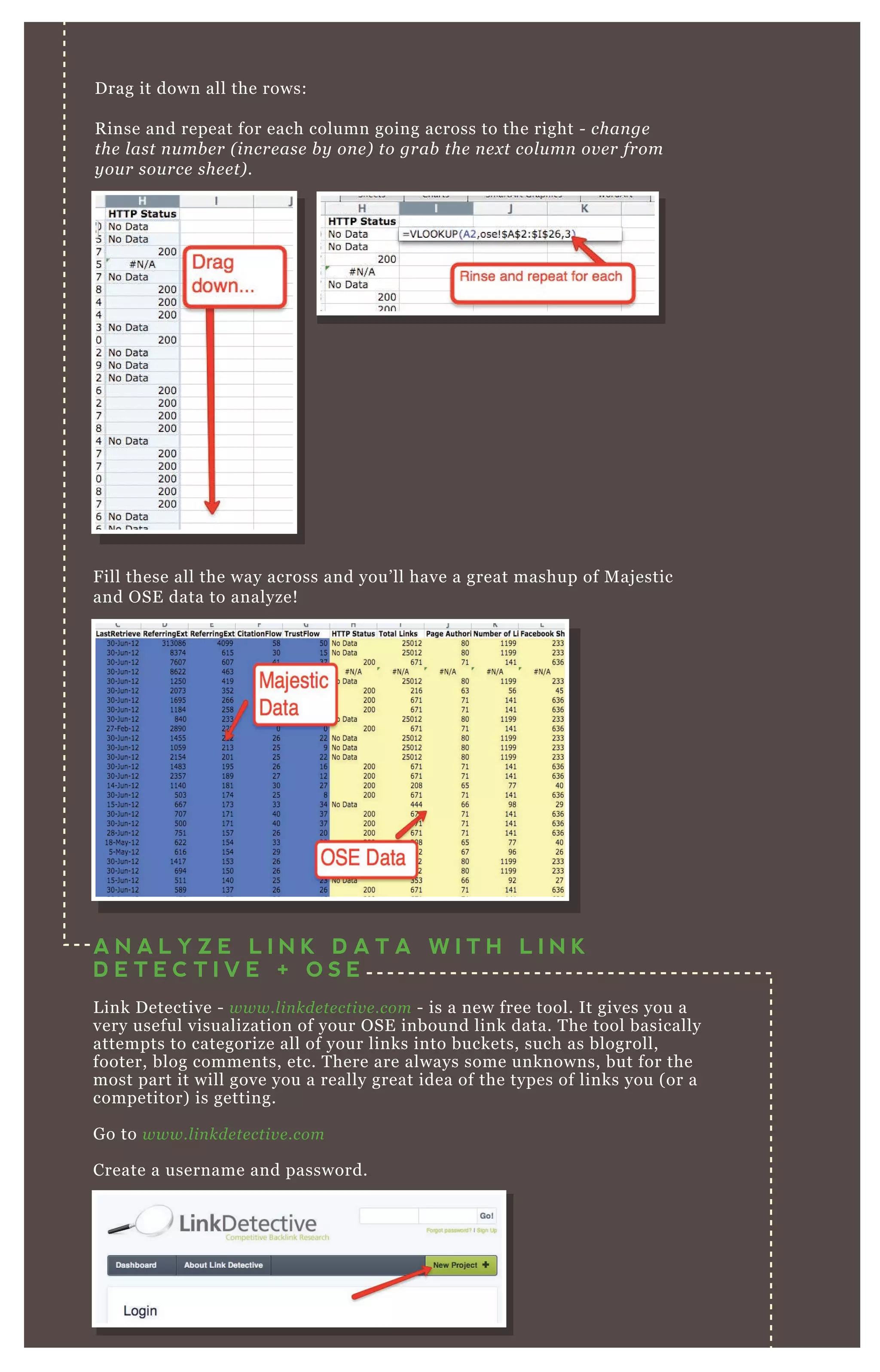 Drag it down all the rows:
Rinse and repeat for each column going across to the right - change
the last number (increase by one) to grab the next column over from
your source sheet).
Fill these all the way across and you’ll have a great mashup of Majestic
and OSE data to analyze!
A N A L Y Z E L I N K D A T A W I T H L I N K
D E T E C T I V E + O S E
Link Detective - www.linkdetective.com - is a new free tool. It gives you a
very useful visualization of your OSE inbound link data. The tool basically
attempts to categorize all of your links into buckets, such as blogroll,
footer, blog comments, etc. There are always some unknowns, but for the
most part it will gove you a really great idea of the types of links you (or a
competitor) is getting.
Go to www.linkdetective.com
Create a username and password.
 