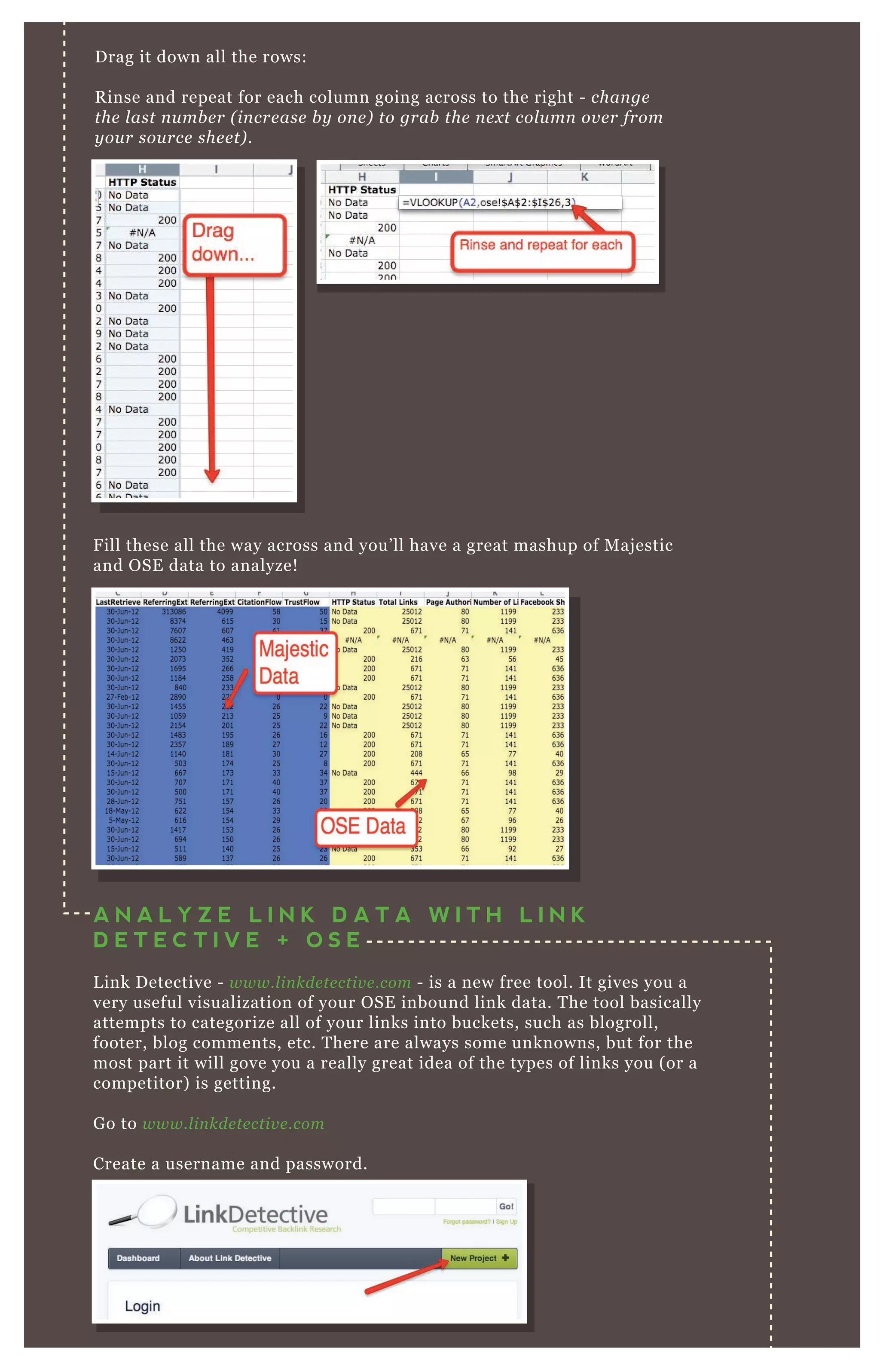 Drag it down all the rows:
Rinse and repeat for each column going across to the right - change
the last number (increase by one) to grab the next column over from
your source sheet).
Fill these all the way across and you’ll have a great mashup of Majestic
and OSE data to analyze!
You’re going to name the project. Then, you’re going to
A N A L Y Z E L I N K D A T A W I T H L I N K
D E T E C T I V E + O S E
Link Detective - www.linkdetective.com - is a new free tool. It gives you a
very useful visualization of your OSE inbound link data. The tool basically
attempts to categorize all of your links into buckets, such as blogroll,
footer, blog comments, etc. There are always some unknowns, but for the
most part it will gove you a really great idea of the types of links you (or a
competitor) is getting.
Go to www.linkdetective.com
Create a username and password.
 