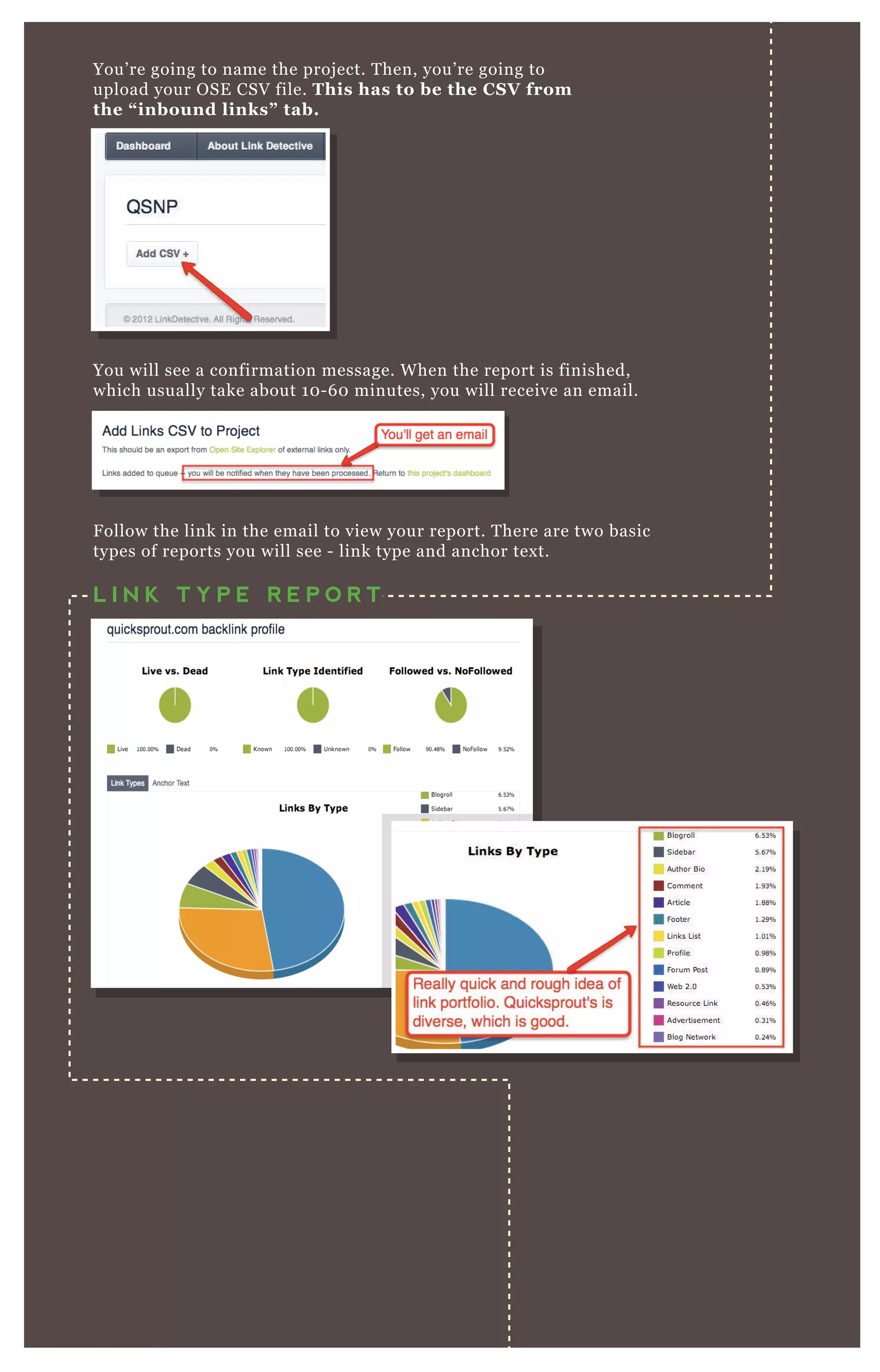 You’ re going to name the proj ect. T hen, you’ re going to
upload your O SE CSV file. This has to be the C S V from
the “ inbound links” tab.
You will see a confirmation message. W hen the report is finished,
which usually take about 1 0 - 6 0 minutes, you will receive an email.
F ollow the link in the email to view your report. T here are two basic
types of reports you will see - link type and anchor tex t.
L I N K T Y P E R E P O R T
 