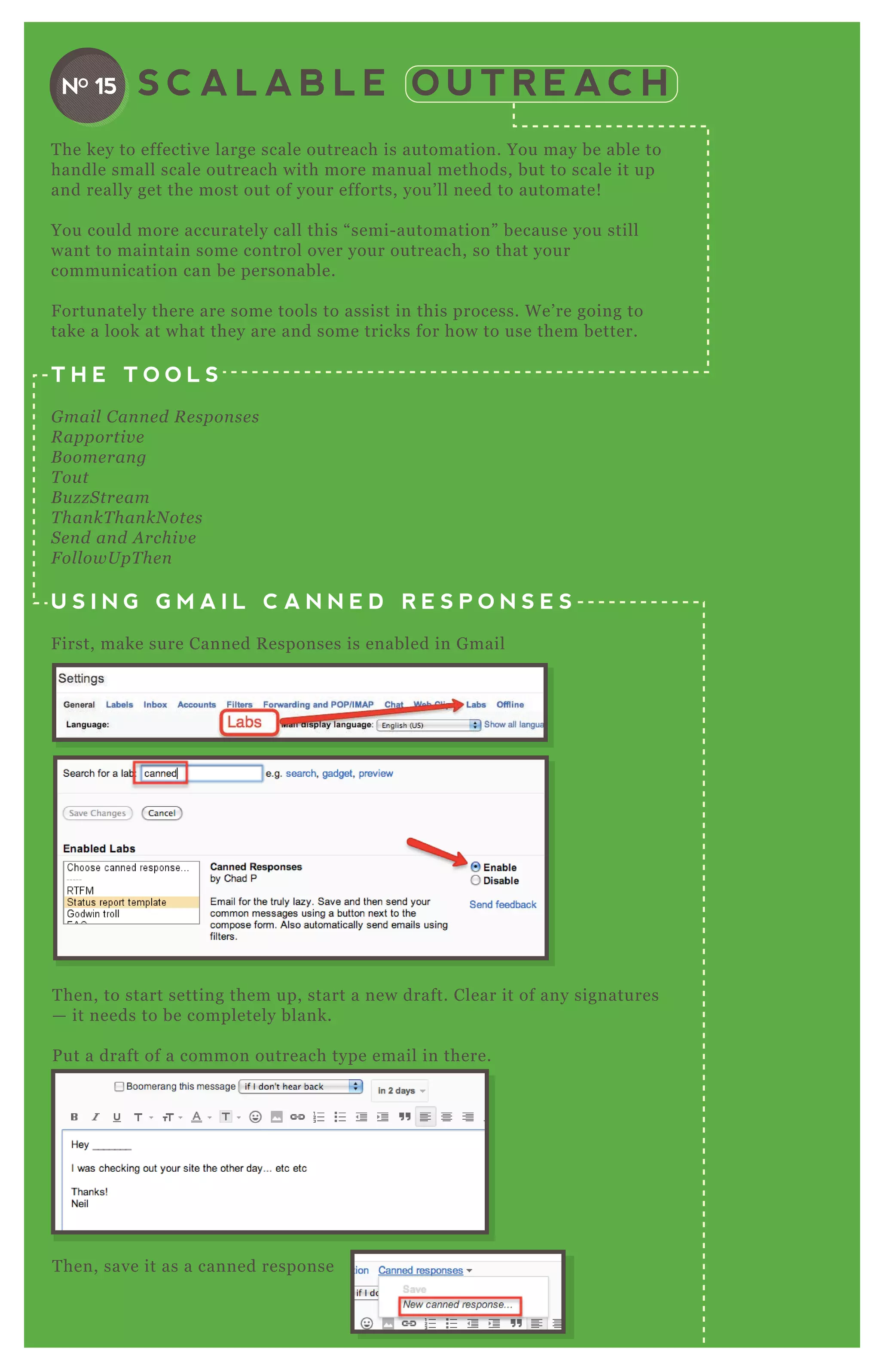 S C A L A B L E O U T R E AC HNO 15
T he key to effective large scale outreach is automation. You may be able to
handle small scale outreach with more manual methods, but to scale it up
and really get the most out of your efforts, you’ ll need to automate!
You could more accurately call this “ semi- automation” because you still
want to maintain some control over your outreach, so that your
communication can be personable.
F ortunately there are some tools to assist in this process. W e’ re going to
take a look at what they are and some tricks for how to use them better.
T H E T O O L S
G mail C an n e d R e spon se s
R apportiv e
B oome ran g
T ou t
B u z z S tre am
T han kT han kN ote s
S e n d an d A rchiv e
F ol l owU pT he n
U S I N G G M A I L C A N N E D R E S P O N S E S
F irst, make sure Canned R esponses is enabled in G mail
T hen, to start setting them up, start a new draft. Clear it of any signatures
— it needs to be completely blank.
P ut a draft of a common outreach type email in there.
T hen, save it as a canned response
 
