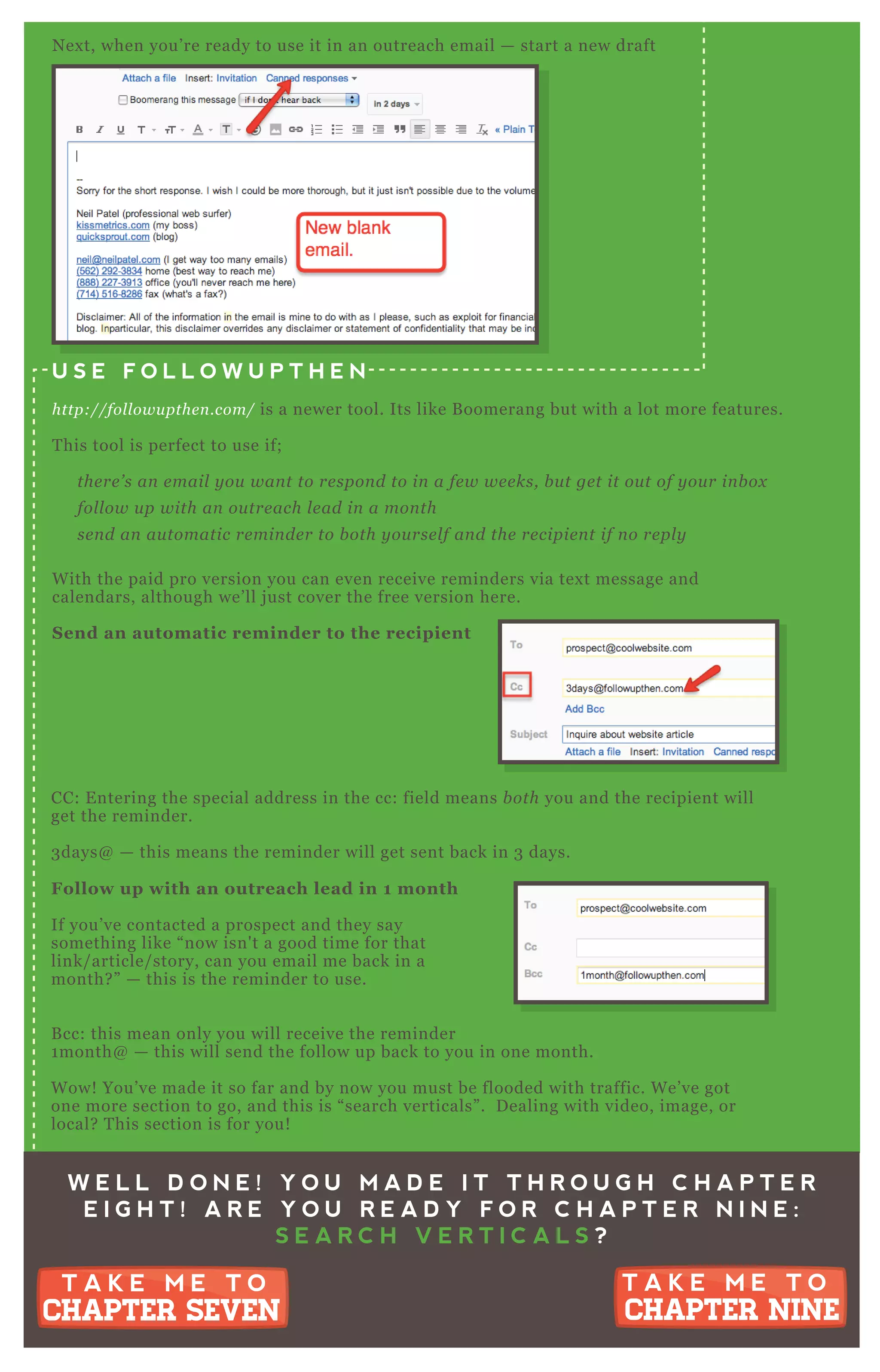 N ex t, when you’ re ready to use it in an outreach email — start a new draft
U S E F O L L O W U P T H E N
http://fol l owu pthe n .com/ is a newer tool. Its like B oomerang but with a lot more features.
T his tool is perfect to use if;
the re ’ s an e mail y ou wan t to re spon d to in a fe w we e ks, b u t ge t it ou t of y ou r in b ox
fol l ow u p with an ou tre ach l e ad in a mon th
se n d an au tomatic re min de r to b oth y ou rse l f an d the re cipie n t if n o re pl y
W ith the paid pro version you can even receive reminders via tex t message and
calendars, although we’ ll j ust cover the free version here.
S end an automatic reminder to the recipient
CC: E ntering the special address in the cc: field means b oth you and the recipient will
get the reminder.
3 days@ — this means the reminder will get sent back in 3 days.
Follow up with an outreach lead in 1 month
If you’ ve contacted a prospect and they say
something like “ now isn' t a good time for that
link/ article/ story, can you email me back in a
month? ” — this is the reminder to use.
B cc: this mean only you will receive the reminder
1 month@ — this will send the follow up back to you in one month.
W ow! You’ ve made it so far and by now you must be flooded with traffic. W e’ ve got
one more section to go, and this is “ search verticals” . D ealing with video, image, or
local? T his section is for you!
W E L L D O N E ! Y O U M A D E I T T H R O U G H C H A P T E R
E I G H T ! A R E Y O U R E A D Y F O R C H A P T E R N I N E :
S E A R C H V E R T I C A L S ?
T A K E M E T O
CHAPTER NINE
T A K E M E T O
CHAPTER NINE
T A K E M E T O
CHAPTER SEVEN
T A K E M E T O
CHAPTER SEVEN
 