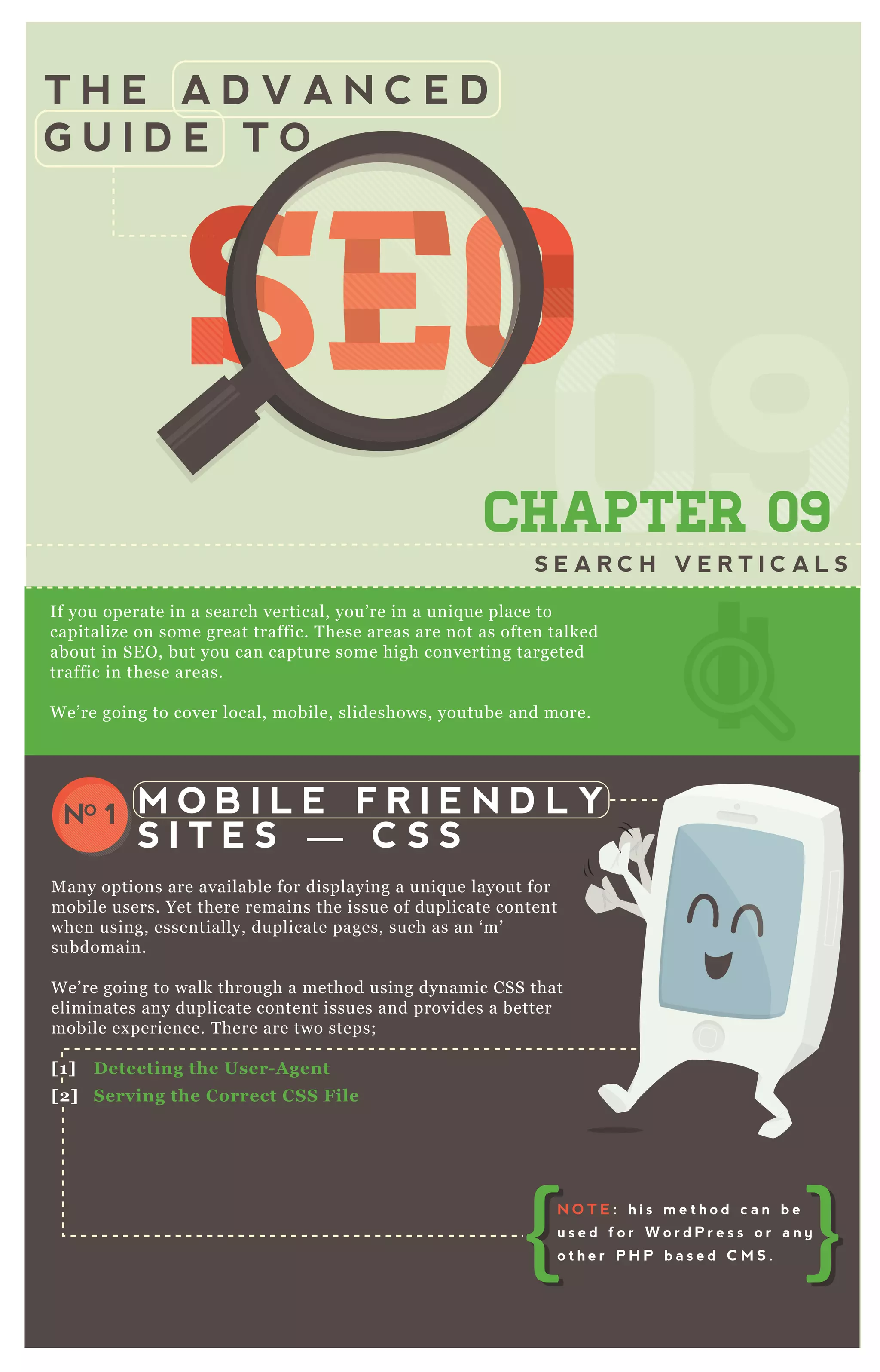 T H E A D V A N C E D
G U I D E T O
SEOSEOSEOSEOSEOSEOSEOSEOSEOSEOSEOSEOSEOSEOSEOSEOSEOSEOSEOSEOSEOSEOSEOSEOSEOSEOSEOSEOSEOSEOSEOSEOSEOSEOSEOSEOSEOSEOSEOSEOSEOSEOSEOSEOSEOSEOSEOSEOSEOSEOSEOSEOSEOSEOSEOSEOSEOSEOSEOSEOSEOSEOSEOSEOSEOSEOSEOSEOSEOSEOSEOSEOSEOSEOSEOSEOSEOSEO
0909
SEOSEOSEOSEOSEOSEOSEO
09
SEOSEOSEOSEOSEOSEOSEO
090909
SEO
09
SEO
09
SEO
09
SEOSEOSEOSEO
09
SEOSEOSEO
09
SEOSEOSEO
09
SEOSEOSEOSEOSEOSEOSEOSEOSEOSEO
09
SEOSEOSEOSEOSEOSEOSEO
09
SEOSEOSEOSEOSEOSEOSEO
09
SEOSEOSEOSEOSEOSEOSEO
CHAPTER 09
S E A R C H V E R T I C A L S
If you operate in a search vertical, you’ re in a uniq ue place to
capitalize on some great traffic. T hese areas are not as often talked
about in SE O , but you can capture some high converting targeted
traffic in these areas.
W e’ re going to cover local, mobile, slideshows, youtube and more.
M any options are available for displaying a uniq ue layout for
mobile users. Yet there remains the issue of duplicate content
when using, essentially, duplicate pages, such as an ‘ m’
subdomain.
W e’ re going to walk through a method using dynamic CSS that
eliminates any duplicate content issues and provides a better
mobile ex perience. T here are two steps;
[1] D etecting the User- A gent
[2] S erving the C orrect C S S File
M O B I L E F R I E N D L Y
S I T E S — C S S
NO 1
N O T E : h i s m e t h o d c a n b e
u s e d f o r W o r d P r e s s o r a n y
o t h e r P H P b a s e d C M S .
 