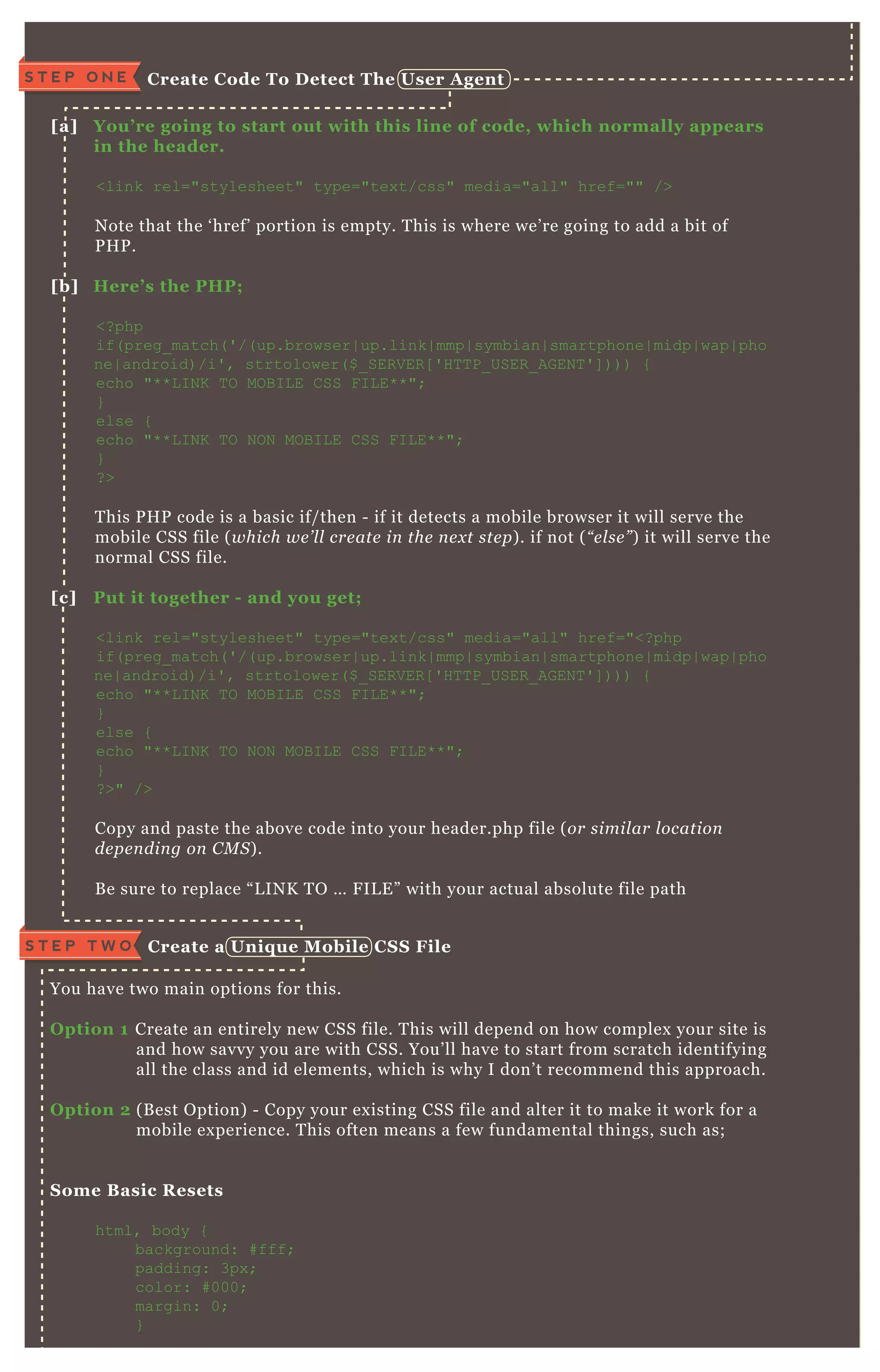 You have two main options for this.
O ption 1 Create an entirely new CSS file. T his will depend on how complex your site is
and how savvy you are with CSS. You’ ll have to start from scratch identifying
all the class and id elements, which is why I don’ t recommend this approach.
O ption 2 ( B est O ption) - Copy your ex isting CSS file and alter it to make it work for a
mobile ex perience. T his often means a few fundamental things, such as;
S ome B asic R esets
html, body {
background: # fff;
padding: 3px ;
color: # 000;
margin: 0;
}
[a] You’ re going to start out with this line of code, which normally appears
in the header.
<link rel="stylesheet" type="tex t/css" media="all" href="" />
N ote that the ‘ href’ portion is empty. T his is where we’ re going to add a bit of
P H P .
[b] Here’ s the PHP;
<? php
if( preg_ match( ' /( up.browser| up.link| mmp| symbian| smartphone| midp| wap| pho
ne| android) /i' , strtolower( $ _ SER V ER [ ' H T T P_ USER _ AG EN T ' ] ) ) ) {
echo "* * L I N K T O MO B I L E C SS F I L E* * ";
}
else {
echo "* * L I N K T O N O N MO B I L E C SS F I L E* * ";
}
? >
T his P H P code is a basic if/ then - if it detects a mobile browser it will serve the
mobile CSS file ( which we ’ l l cre ate in the n e x t ste p) . if not ( “ e l se ” ) it will serve the
normal CSS file.
[c] Put it together - and you get;
<link rel="stylesheet" type="tex t/css" media="all" href="<? php
if( preg_ match( ' /( up.browser| up.link| mmp| symbian| smartphone| midp| wap| pho
ne| android) /i' , strtolower( $ _ SER V ER [ ' H T T P_ USER _ AG EN T ' ] ) ) ) {
echo "* * L I N K T O MO B I L E C SS F I L E* * ";
}
else {
echo "* * L I N K T O N O N MO B I L E C SS F I L E* * ";
}
? >" />
Copy and paste the above code into your header.php file ( or simil ar l ocation
de pe n din g on C M S ) .
B e sure to replace “ L IN K T O … F IL E ” with your actual absolute file path
C reate a Uniq ue M obile C S S FileS T E P T W O
C reate C ode To D etect The User A gentS T E P O N E
 