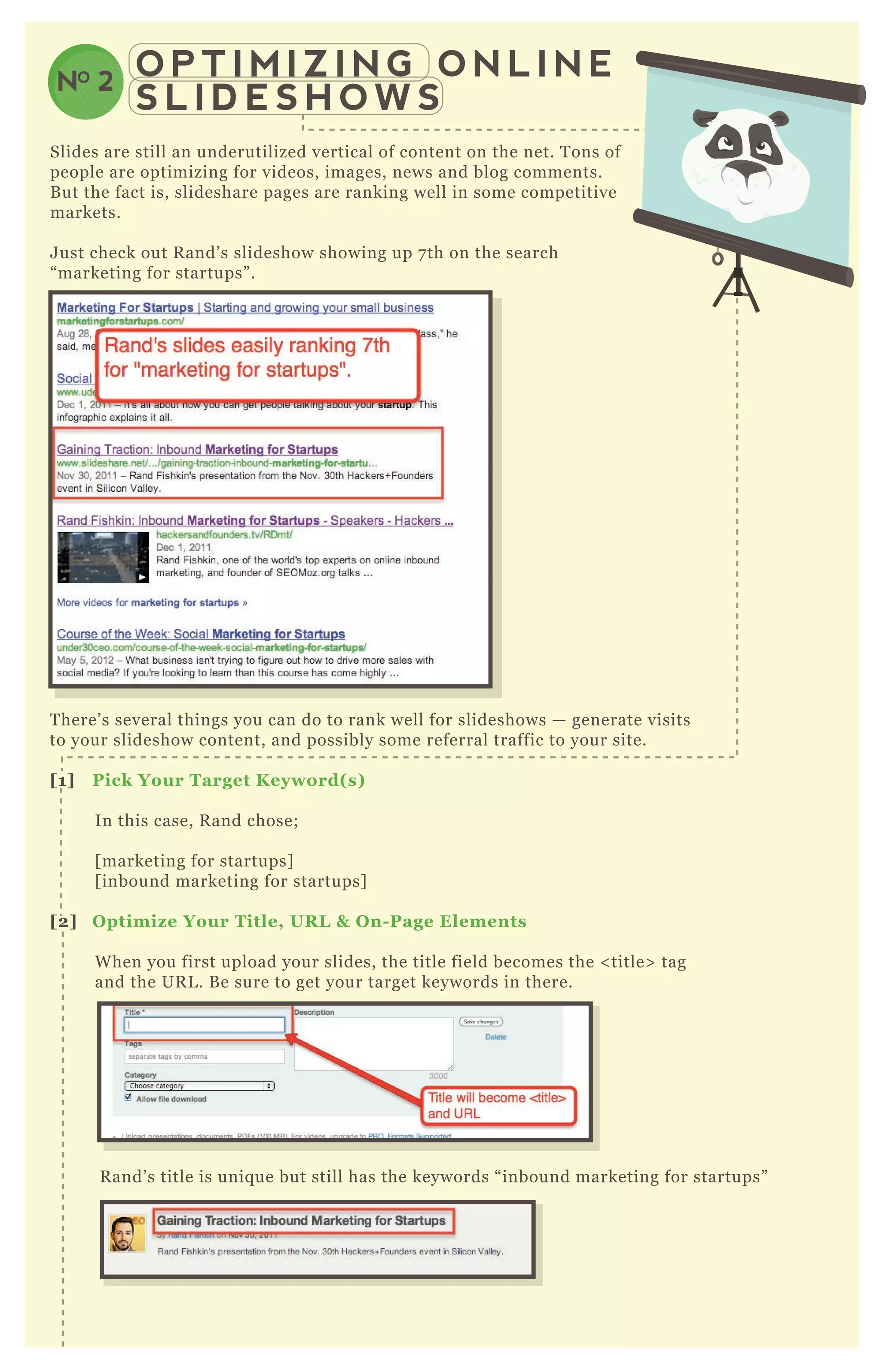 O P T I M I Z I N G O N L I N E
S L I D E S H O W S
NO 2
Slides are still an underutilized vertical of content on the net. T ons of
people are optimizing for videos, images, news and blog comments.
B ut the fact is, slideshare pages are ranking well in some competitive
markets.
J ust check out R and’ s slideshow showing up 7 th on the search
“ marketing for startups” .
T here’ s several things you can do to rank well for slideshows — generate visits
to your slideshow content, and possibly some referral traffic to your site.
[1] Pick Your Target K eyword( s)
In this case, R and chose;
[ marketing for startups]
[ inbound marketing for startups]
[2] O ptimiz e Your Title, UR L & O n- Page Elements
W hen you first upload your slides, the title field becomes the < title> tag
and the UR L . B e sure to get your target keywords in there.
R and’ s title is uniq ue but still has the keywords “ inbound marketing for startups”
You can see it ends up in the title and UR L - and the length is ideal.
 