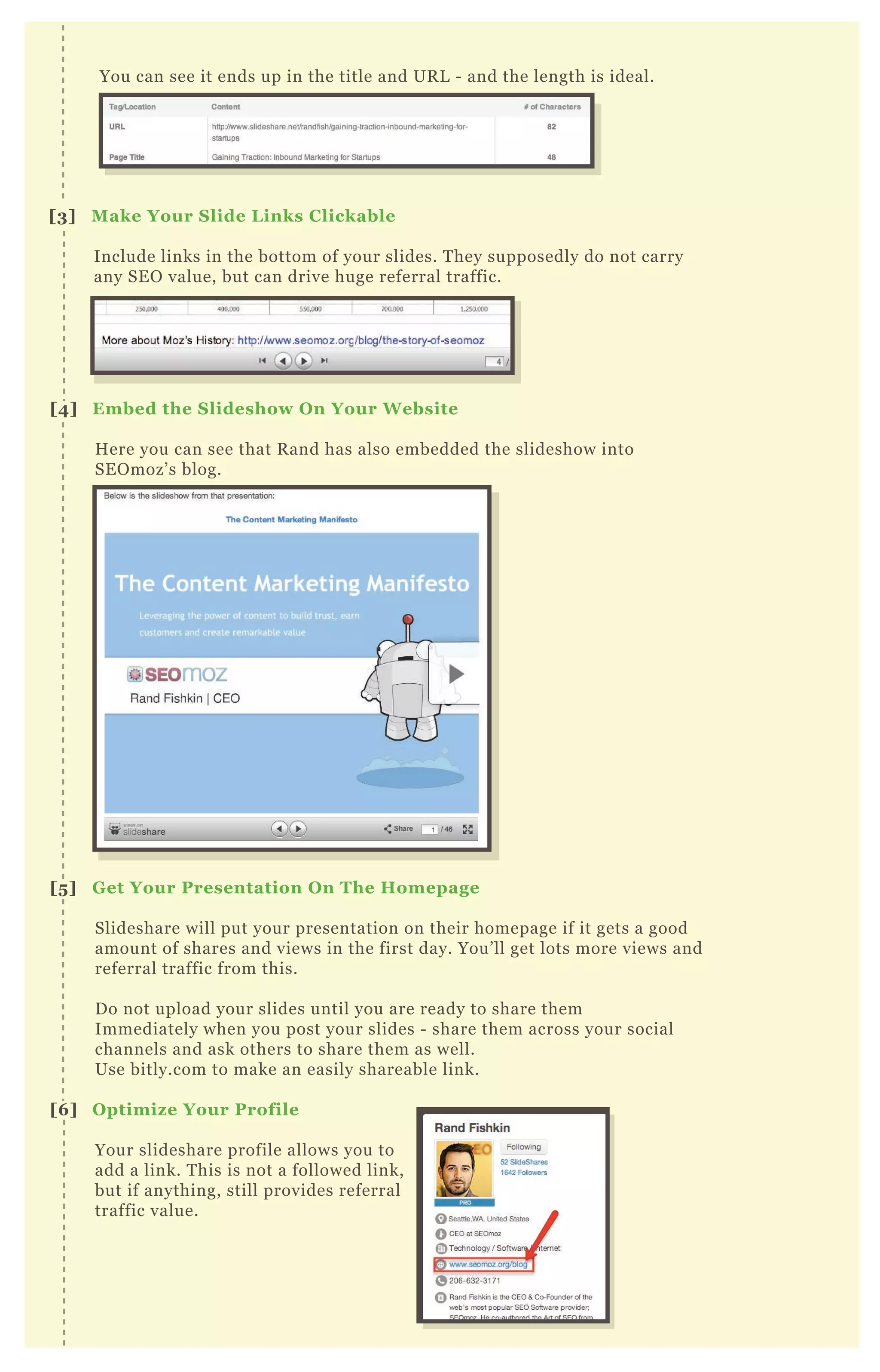[3] M ake Your S lide L inks C lickable
Include links in the bottom of your slides. T hey supposedly do not carry
any SE O value, but can drive huge referral traffic.
[4] Embed the S lideshow O n Your W ebsite
H ere you can see that R and has also embedded the slideshow into
SE O moz’ s blog.
[5 ] G et Your Presentation O n The Homepage
Slideshare will put your presentation on their homepage if it gets a good
amount of shares and views in the first day. You’ ll get lots more views and
referral traffic from this.
D o not upload your slides until you are ready to share them
Immediately when you post your slides - share them across your social
channels and ask others to share them as well.
Use bitly.com to make an easily shareable link.
[6 ] O ptimiz e Your Profile
Your slideshare profile allows you to
add a link. T his is not a followed link,
but if anything, still provides referral
traffic value.
You can see it ends up in the title and UR L - and the length is ideal.
 