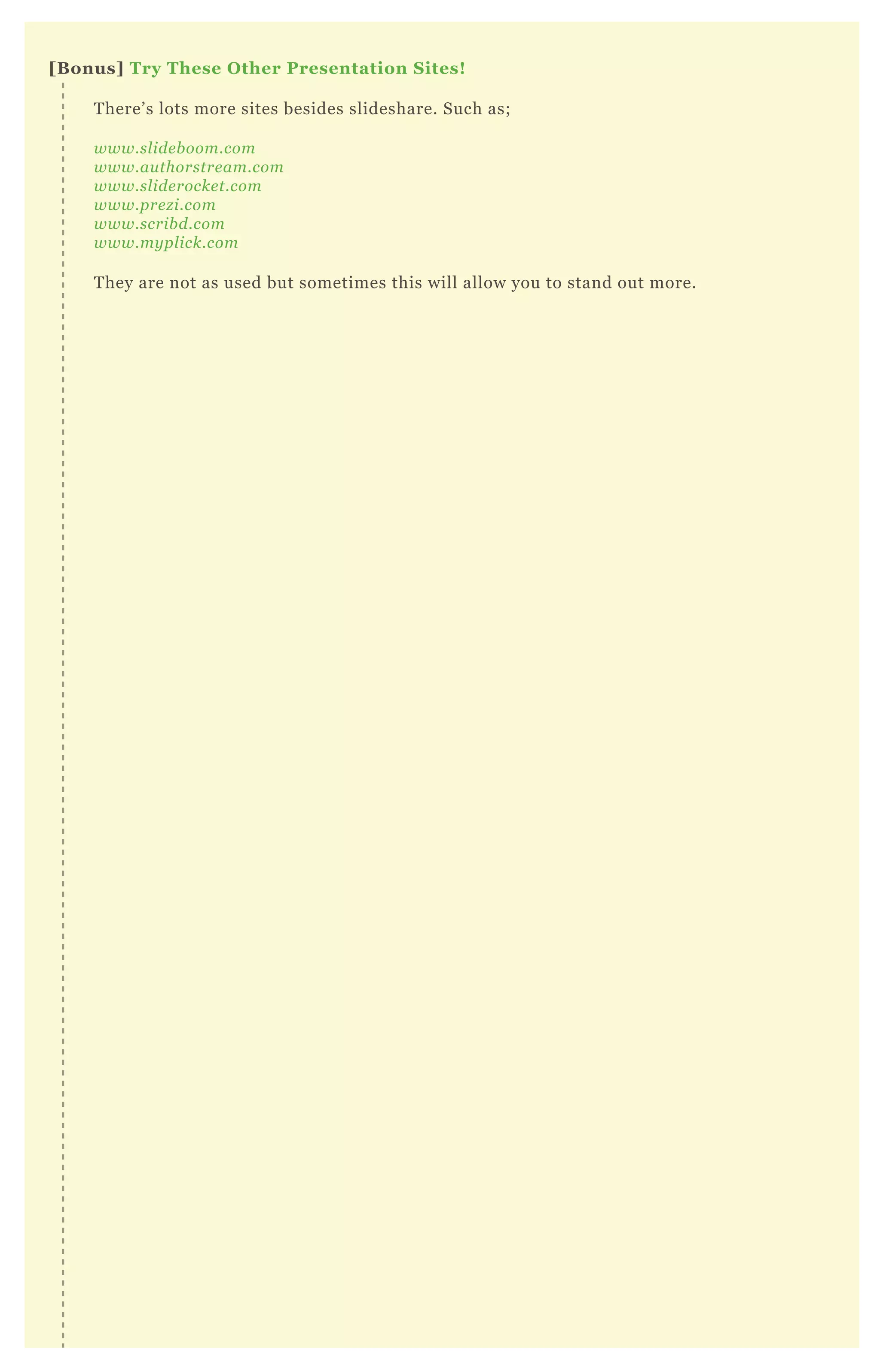 [B onus] Try These O ther Presentation S ites!
T here’ s lots more sites besides slideshare. Such as;
www.sl ide b oom.com
www.au thorstre am.com
www.sl ide rocke t.com
www.pre z i.com
www.scrib d.com
www.my pl ick.com
T hey are not as used but sometimes this will allow you to stand out more.
 