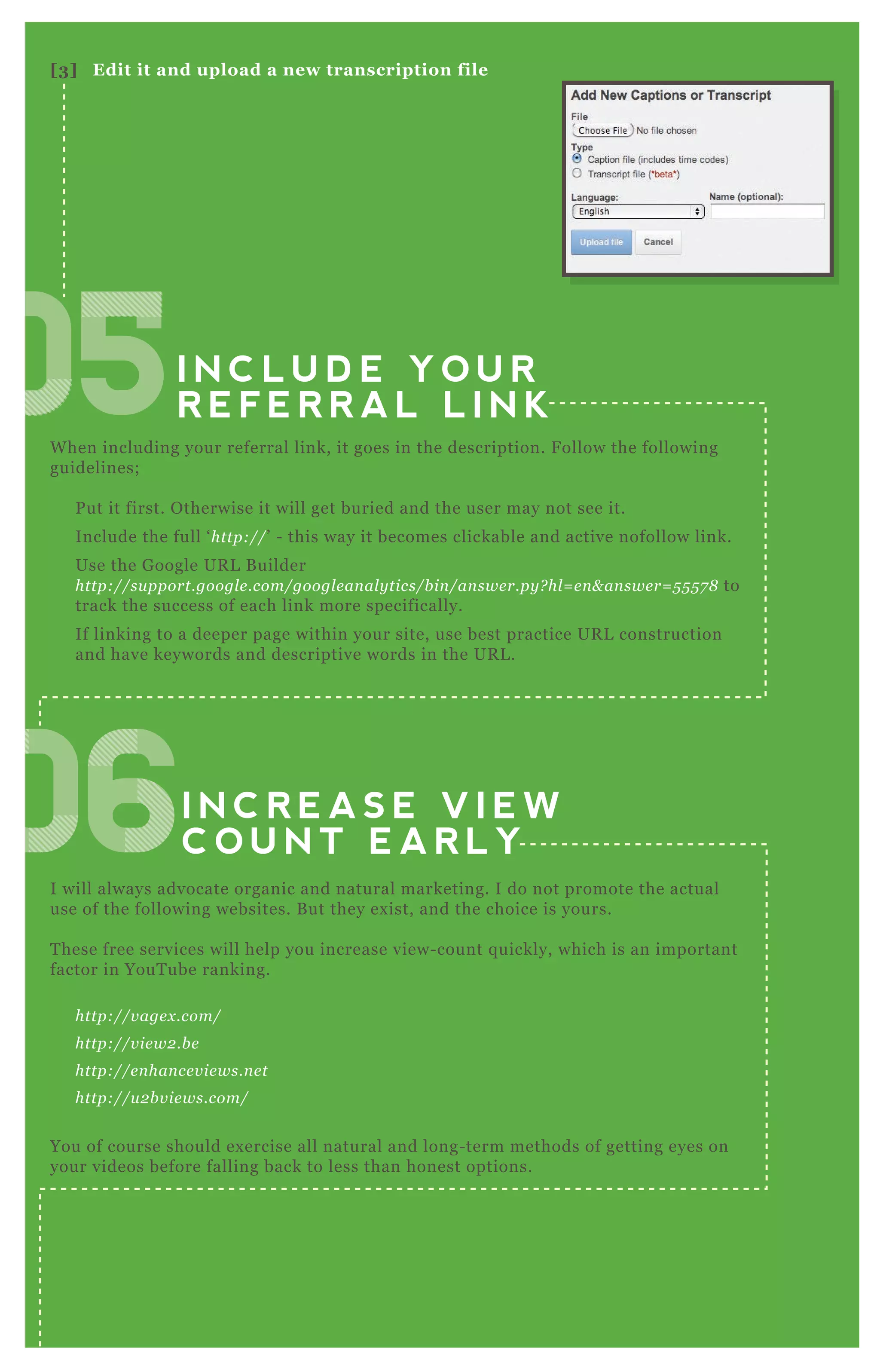 I N C L U D E Y O U R
R E F E R R A L L I N K
I N C R E A S E V I E W
C O U N T E A R L Y
W hen including your referral link, it goes in the description. F ollow the following
guidelines;
P ut it first. O therwise it will get buried and the user may not see it.
Include the full ‘ http://’ - this way it becomes clickable and active nofollow link.
Use the G oogle UR L B uilder
http://su pport.googl e .com/googl e an al y tics/b in /an swe r.py ? hl = e n & an swe r= 5 5 5 7 8 to
track the success of each link more specifically.
If linking to a deeper page within your site, use best practice UR L construction
and have keywords and descriptive words in the UR L .
I will always advocate organic and natural marketing. I do not promote the actual
use of the following websites. B ut they ex ist, and the choice is yours.
T hese free services will help you increase view- count q uickly, which is an important
factor in YouT ube ranking.
http://v age x .com/
http://v ie w2 .b e
http://e n han ce v ie ws.n e t
http://u 2 b v ie ws.com/
You of course should ex ercise all natural and long- term methods of getting eyes on
your videos before falling back to less than honest options.
[3] Edit it and upload a new transcription file
050505050505050505050505050505
06060606060606060606
 