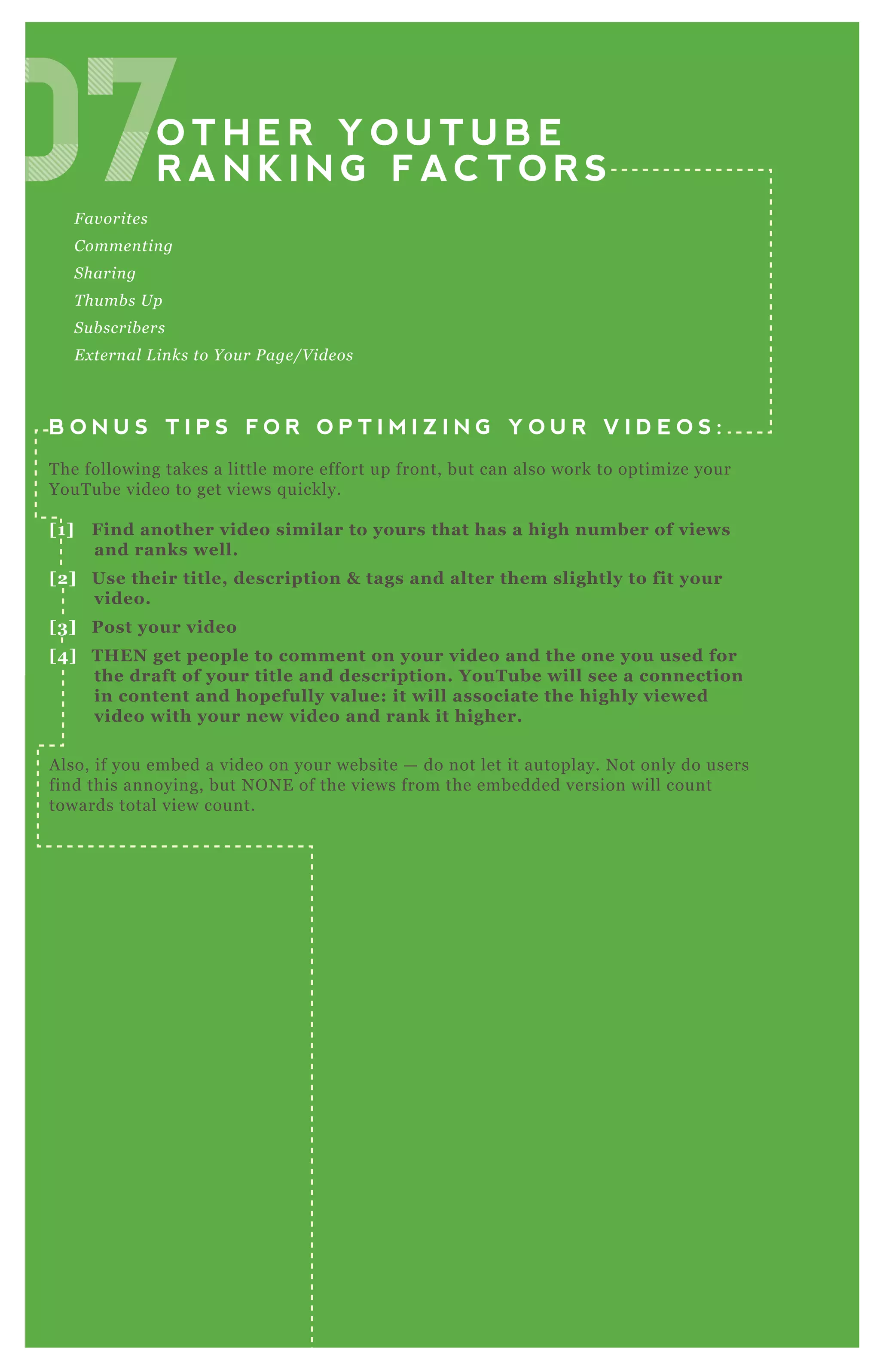 O T H E R Y O U T U B E
R A N K I N G F AC T O R S
F av orite s
C omme n tin g
S harin g
T hu mb s U p
S u b scrib e rs
E x te rn al L in ks to Y ou r P age /V ide os
B O N U S T I P S F O R O P T I M I Z I N G Y O U R V I D E O S :
T he following takes a little more effort up front, but can also work to optimize your
YouT ube video to get views q uickly.
[1] Find another video similar to yours that has a high number of views
and ranks well.
[2] Use their title, description & tags and alter them slightly to fit your
video.
[3] Post your video
[4] THEN get people to comment on your video and the one you used for
the draft of your title and description. YouTube will see a connection
in content and hopefully value: it will associate the highly viewed
video with your new video and rank it higher.
A lso, if you embed a video on your website — do not let it autoplay. N ot only do users
find this annoying, but N O N E of the views from the embedded version will count
towards total view count.
07O T H E R Y O U T U B E
07O T H E R Y O U T U B E
R A N K I N G F AC T O R S07R A N K I N G F AC T O R S070707070707
 