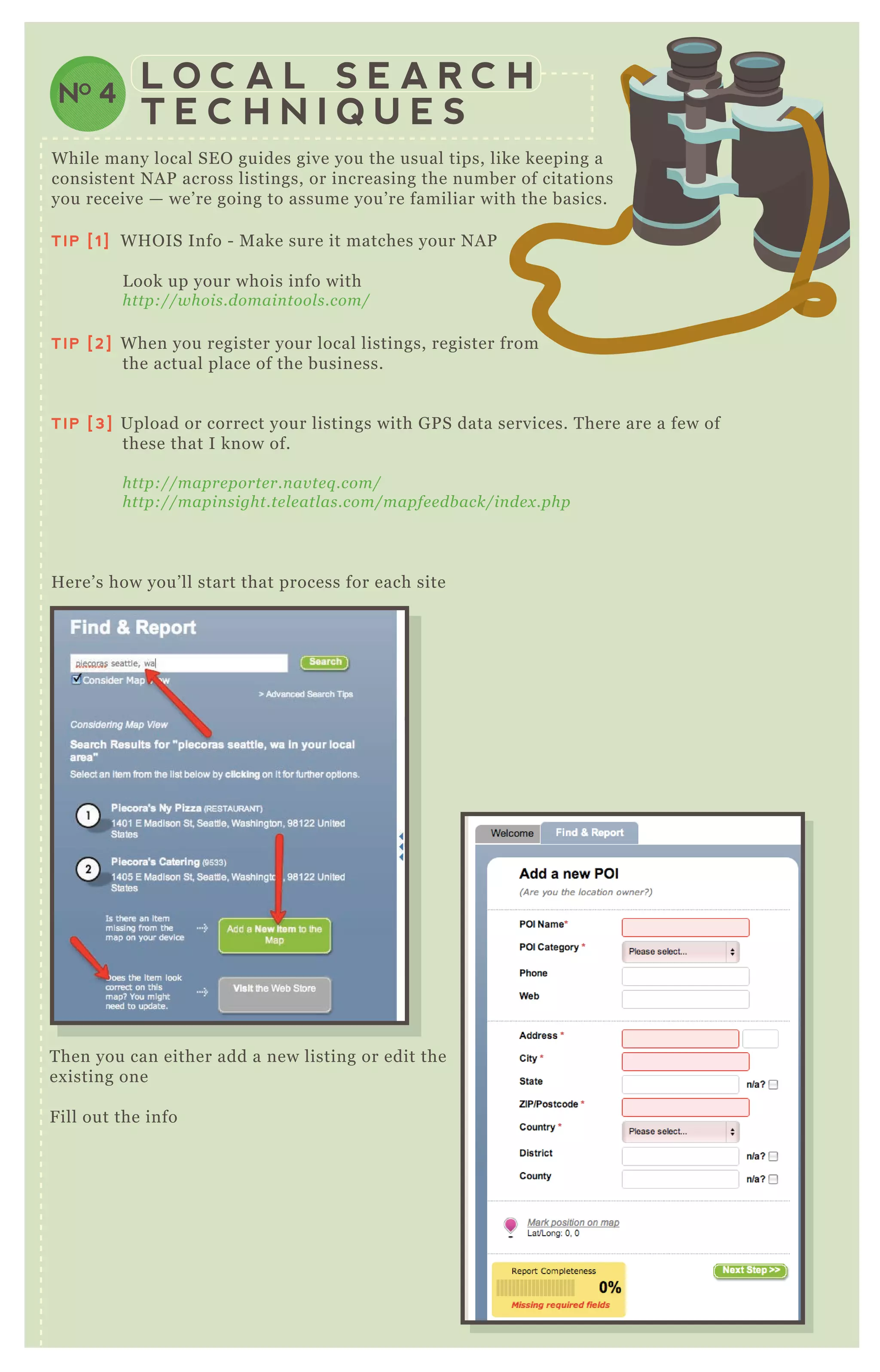 NO 4
L O C A L S E A R C H
T E C H N I Q U E S
T hen you can either add a new listing or edit the
ex isting one
F ill out the info
TIP [1] W H O IS Info - M ake sure it matches your N A P
L ook up your whois info with
http://whois.domain tool s.com/
TIP [2] W hen you register your local listings, register from
the actual place of the business.
TIP [3] Upload or correct your listings with G P S data services. T here are a few of
these that I know of.
http://mapre porte r.n av te q .com/
http://mapin sight.te l e atl as.com/mapfe e db ack/in de x .php
H ere’ s how you’ ll start that process for each site
W hile many local SE O guides give you the usual tips, like keeping a
consistent N A P across listings, or increasing the number of citations
you receive — we’ re going to assume you’ re familiar with the basics.
 