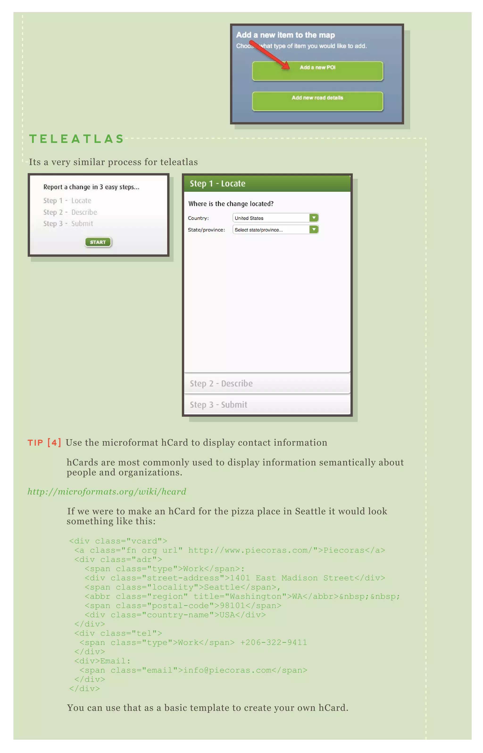 T E L E A T L A S
Its a very similar process for teleatlas
TIP [4] Use the microformat hCard to display contact information
hCards are most commonly used to display information semantically about
people and organizations.
http://microformats.org/wiki/hcard
If we were to make an hCard for the pizza place in Seattle it would look
something like this:
<div class="vcard">
<a class="fn org url" http://www.piecoras.com/">Piecoras</a>
<div class="adr">
<span class="type">Work</span>:
<div class="street-address">1401 East Madison Street</div>
<span class="locality">Seattle</span>,
<abbr class="region" title="Washington">WA</abbr>&nbsp;&nbsp;
<span class="postal-code">98101</span>
<div class="country-name">USA</div>
</div>
<div class="tel">
<span class="type">Work</span> +206-322-9411
</div>
<div>Email:
<span class="email">info@piecoras.com</span>
</div>
</div>
You can use that as a basic template to create your own hCard.
 