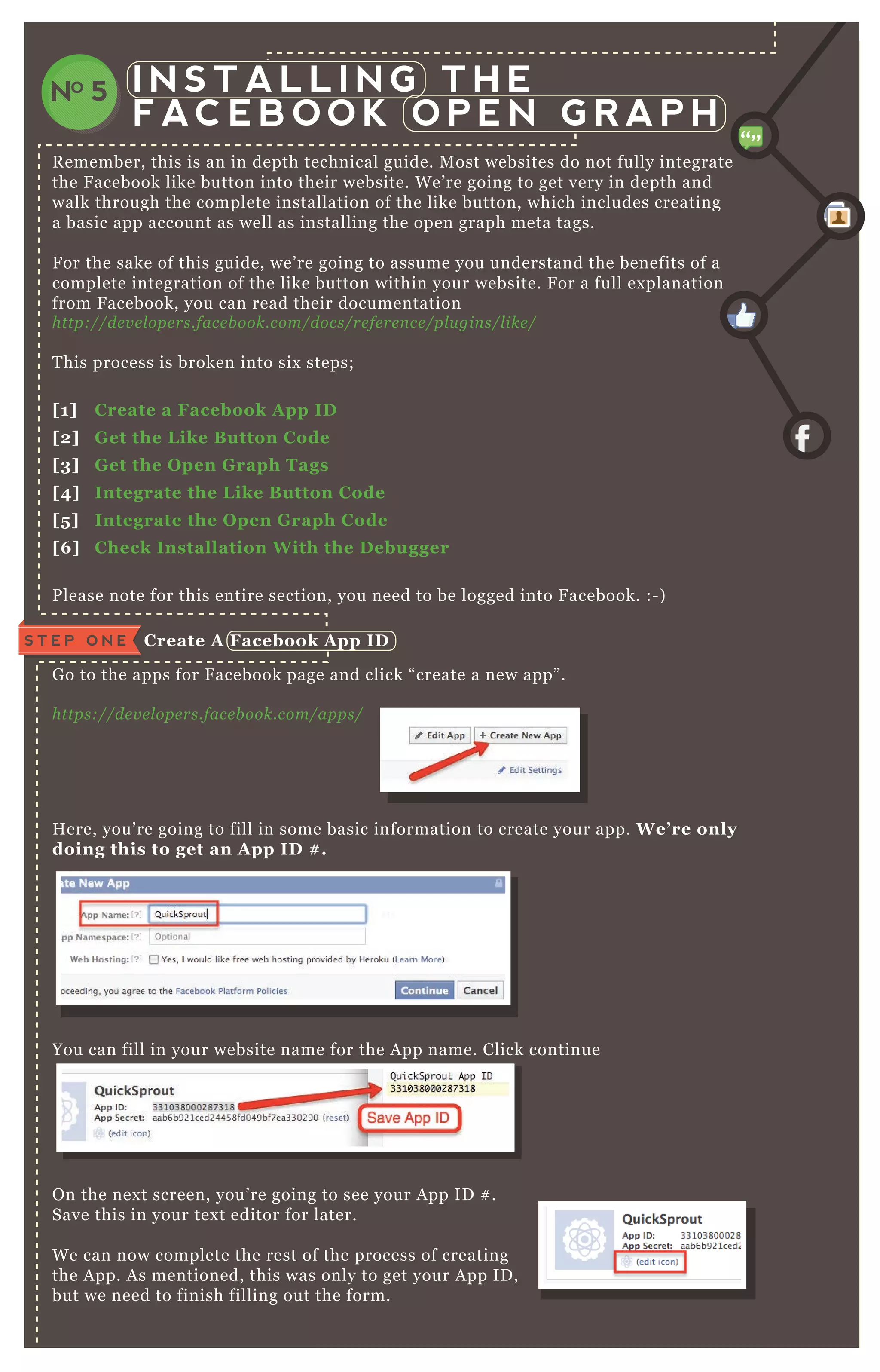 I N S T A L L I N G T H E
F AC E B O O K O P E N G R A P H
NO 5
R emember, this is an in depth technical guide. M ost websites do not fully integrate
the F acebook like button into their website. W e’ re going to get very in depth and
walk through the complete installation of the like button, which includes creating
a basic app account as well as installing the open graph meta tags.
F or the sake of this guide, we’ re going to assume you understand the benefits of a
complete integration of the like button within your website. F or a full ex planation
from F acebook, you can read their documentation
http://de v e l ope rs.face b ook.com/docs/re fe re n ce /pl u gin s/l ike /
T his process is broken into six steps;
[1] C reate a Facebook A pp I D
[2] G et the L ike B utton C ode
[3] G et the O pen G raph Tags
[4] I ntegrate the L ike B utton C ode
[5 ] I ntegrate the O pen G raph C ode
[6 ] C heck I nstallation W ith the D ebugger
P lease note for this entire section, you need to be logged into F acebook. :- )
G o to the apps for F acebook page and click “ create a new app” .
https://de v e l ope rs.face b ook.com/apps/
H ere, you’ re going to fill in some basic information to create your app. W e’ re only
doing this to get an A pp I D # .
You can fill in your website name for the A pp name. Click continue
O n the nex t screen, you’ re going to see your A pp ID # .
Save this in your tex t editor for later.
W e can now complete the rest of the process of creating
the A pp. A s mentioned, this was only to get your A pp ID ,
but we need to finish filling out the form.
C reate A Facebook A pp I DS T E P O N E
„„
 