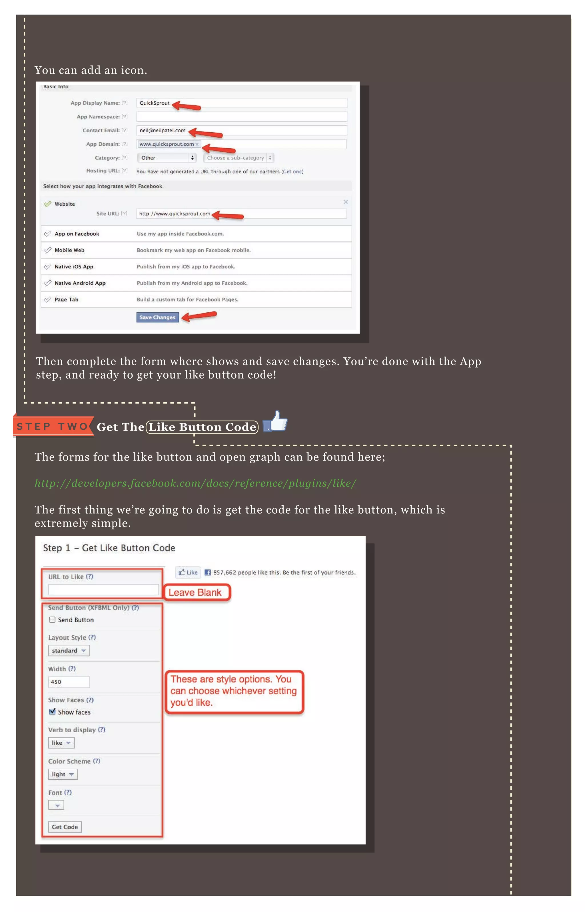 T hen complete the form where shows and save changes. You’ re done with the A pp
step, and ready to get your like button code!
T he forms for the like button and open graph can be found here;
http://de v e l ope rs.face b ook.com/docs/re fe re n ce /pl u gin s/l ike /
T he first thing we’ re going to do is get the code for the like button, which is
ex tremely simple.
You can add an icon.
G et The L ike B utton C odeS T E P T W O
 