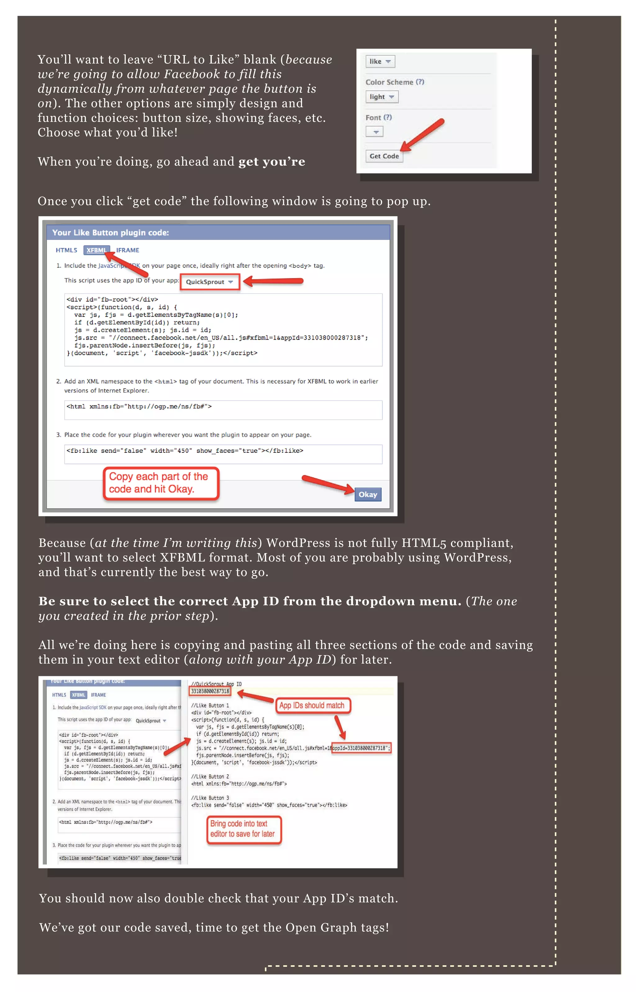 You’ ll want to leave “ UR L to L ike” blank ( b e cau se
we ’ re goin g to al l ow F ace b ook to fil l this
dy n amical l y from whate v e r page the b u tton is
on ) . T he other options are simply design and
function choices: button size, showing faces, etc.
Choose what you’ d like!
W hen you’ re doing, go ahead and get you’ re
B ecause ( at the time I ’ m writin g this) W ordP ress is not fully H T M L 5 compliant,
you’ ll want to select X F B M L format. M ost of you are probably using W ordP ress,
and that’ s currently the best way to go.
B e sure to select the correct A pp I D from the dropdown menu. ( T he on e
y ou cre ate d in the prior ste p) .
A ll we’ re doing here is copying and pasting all three sections of the code and saving
them in your tex t editor ( al on g with y ou r A pp I D ) for later.
You should now also double check that your A pp ID ’ s match.
W e’ ve got our code saved, time to get the O pen G raph tags!
O nce you click “ get code” the following window is going to pop up.
G et The O pen G raph Tags
 
