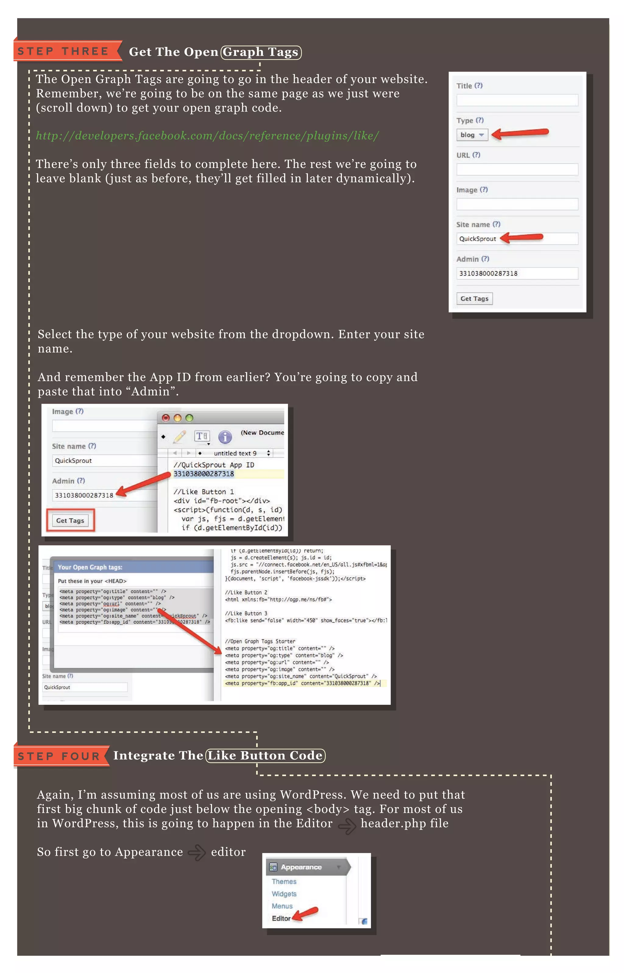 W e’ ve got our code saved, time to get the O pen G raph tags!
T he O pen G raph T ags are going to go in the header of your website.
R emember, we’ re going to be on the same page as we j ust were
( scroll down) to get your open graph code.
http://de v e l ope rs.face b ook.com/docs/re fe re n ce /pl u gin s/l ike /
T here’ s only three fields to complete here. T he rest we’ re going to
leave blank ( j ust as before, they’ ll get filled in later dynamically) .
A gain, I’ m assuming most of us are using W ordP ress. W e need to put that
first big chunk of code j ust below the opening < body> tag. F or most of us
in W ordP ress, this is going to happen in the E ditor header.php file
So first go to A ppearance editor
F rom here, you’ ll need to navigate to the header.php file.
Select the type of your website from the dropdown. E nter your site
name.
A nd remember the A pp ID from earlier? You’ re going to copy and
paste that into “ A dmin” .
I ntegrate The L ike B utton C odeS T E P F O U R
S T E P T H R E E G et The O pen G raph Tags
 