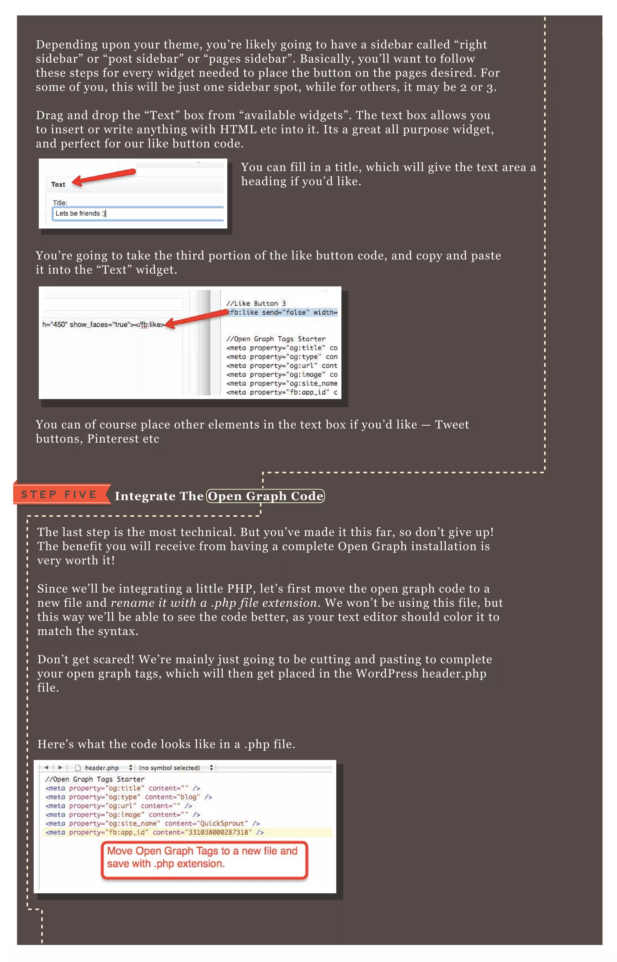 D epending upon your theme, you’ re likely going to have a sidebar called “ right
sidebar” or “ post sidebar” or “ pages sidebar” . B asically, you’ ll want to follow
these steps for every widget needed to place the button on the pages desired. F or
some of you, this will be j ust one sidebar spot, while for others, it may be 2 or 3 .
D rag and drop the “ T ex t” box from “ available widgets” . T he tex t box allows you
to insert or write anything with H T M L etc into it. Its a great all purpose widget,
and perfect for our like button code.
You’ re going to take the third portion of the like button code, and copy and paste
it into the “ T ex t” widget.
You can of course place other elements in the tex t box if you’ d like — T weet
buttons, P interest etc
T he last step is the most technical. B ut you’ ve made it this far, so don’ t give up!
T he benefit you will receive from having a complete O pen G raph installation is
very worth it!
Since we’ ll be integrating a little P H P , let’ s first move the open graph code to a
new file and re n ame it with a .php fil e e x te n sion . W e won’ t be using this file, but
this way we’ ll be able to see the code better, as your tex t editor should color it to
match the syntax .
D on’ t get scared! W e’ re mainly j ust going to be cutting and pasting to complete
your open graph tags, which will then get placed in the W ordP ress header.php
file.
H ere’ s what the code looks like in a .php file.
You can fill in a title, which will give the tex t area a
heading if you’ d like.
I ntegrate The O pen G raph C odeS T E P F I V E
 