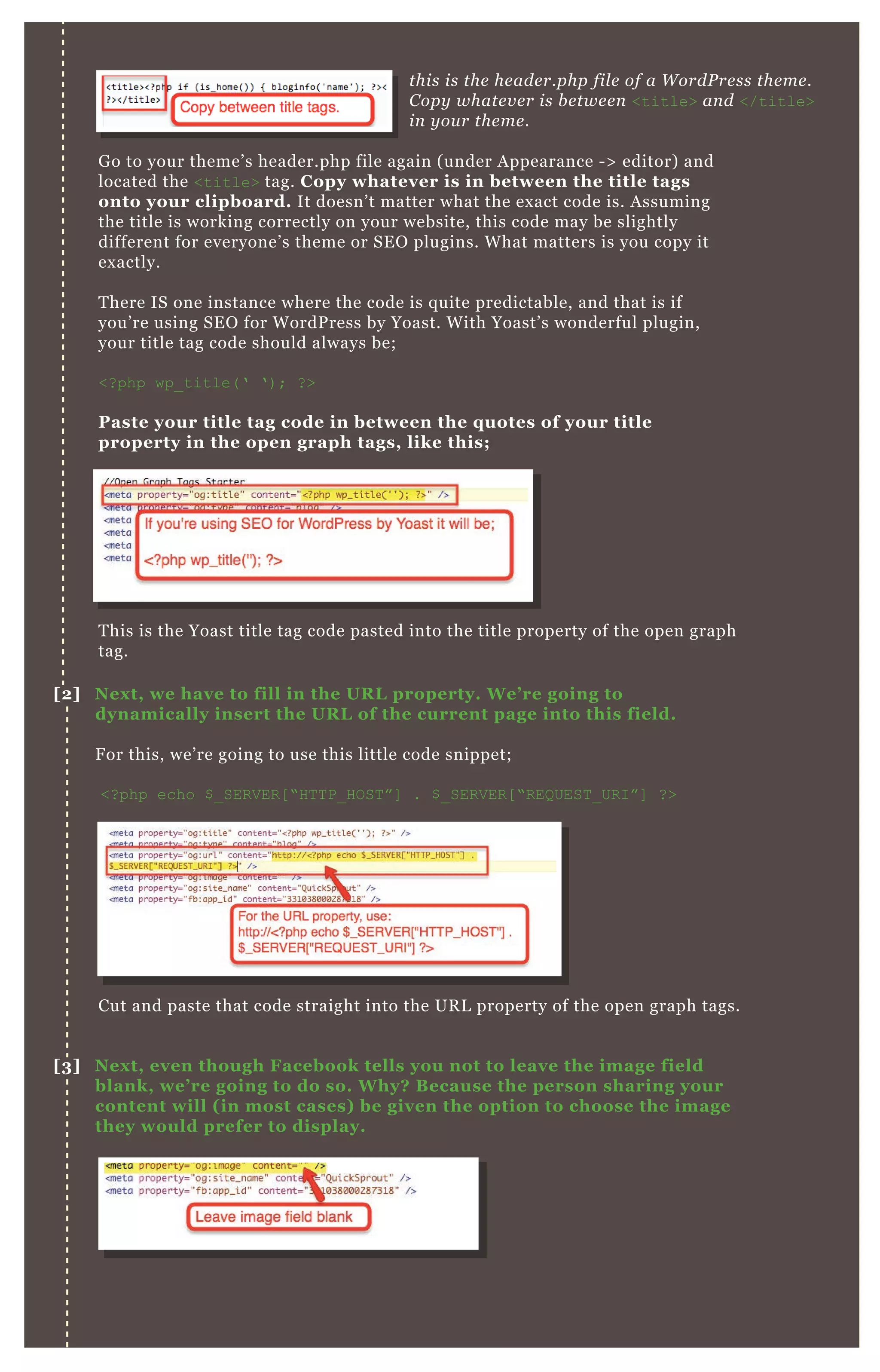this is the header.php file of a WordPress theme.
Copy whatever is between <title> and </title>
in your theme.
Go to your theme’s header.php file again (under Appearance -> editor) and
located the <title> tag. Copy whatever is in between the title tags
onto your clipboard. It doesn’t matter what the exact code is. Assuming
the title is working correctly on your website, this code may be slightly
different for everyone’s theme or SEO plugins. What matters is you copy it
exactly.
There IS one instance where the code is quite predictable, and that is if
you’re using SEO for WordPress by Yoast. With Yoast’s wonderful plugin,
your title tag code should always be;
<?php wp_title(‘ ‘); ?>
Paste your title tag code in between the quotes of your title
property in the open graph tags, like this;
This is the Yoast title tag code pasted into the title property of the open graph
tag.
Cut and paste that code straight into the URL property of the open graph tags.
[2] Next, we have to fill in the URL property. We’re going to
dynamically insert the URL of the current page into this field.
For this, we’re going to use this little code snippet;
<?php echo $_SERVER[“HTTP_HOST”] . $_SERVER[“REQUEST_URI”] ?>
[3] Next, even though Facebook tells you not to leave the image field
blank, we’re going to do so. Why? Because the person sharing your
content will (in most cases) be given the option to choose the image
they would prefer to display.
 