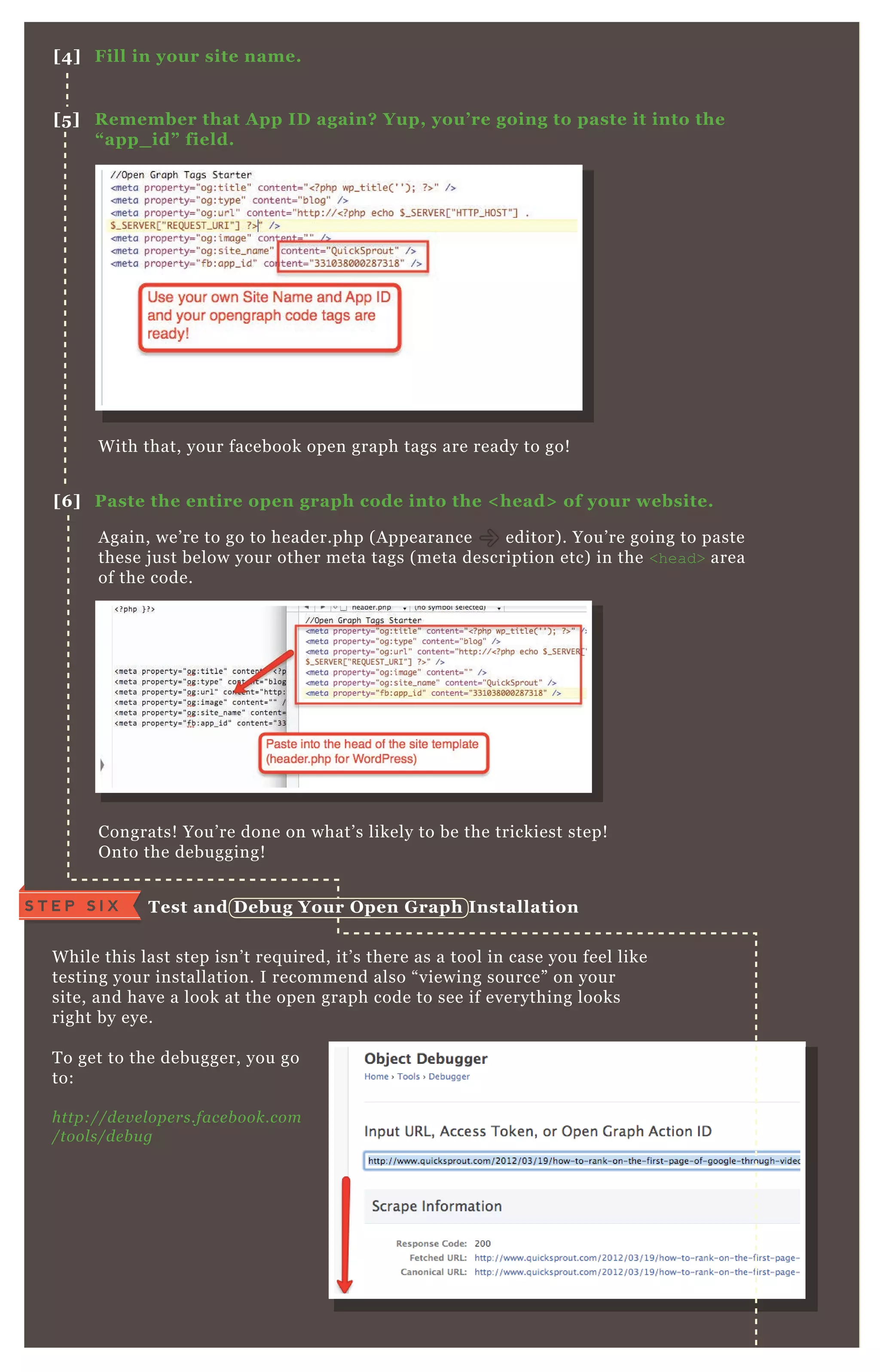 A gain, we’ re to go to header.php ( A ppearance editor) . You’ re going to paste
these j ust below your other meta tags ( meta description etc) in the <head> area
of the code.
Congrats! You’ re done on what’ s likely to be the trickiest step!
O nto the debugging!
W hile this last step isn’ t req uired, it’ s there as a tool in case you feel like
testing your installation. I recommend also “ viewing source” on your
site, and have a look at the open graph code to see if everything looks
right by eye.
T o get to the debugger, you go
to:
http://de v e l ope rs.face b ook.com
/tool s/de b u g
W ith that, your facebook open graph tags are ready to go!
[4] Fill in your site name.
[5 ] R emember that A pp I D again? Yup, you’ re going to paste it into the
“ app_ id” field.
[6 ] Paste the entire open graph code into the < head> of your website.
Test and D ebug Your O pen G raph I nstallationS T E P S I X
 