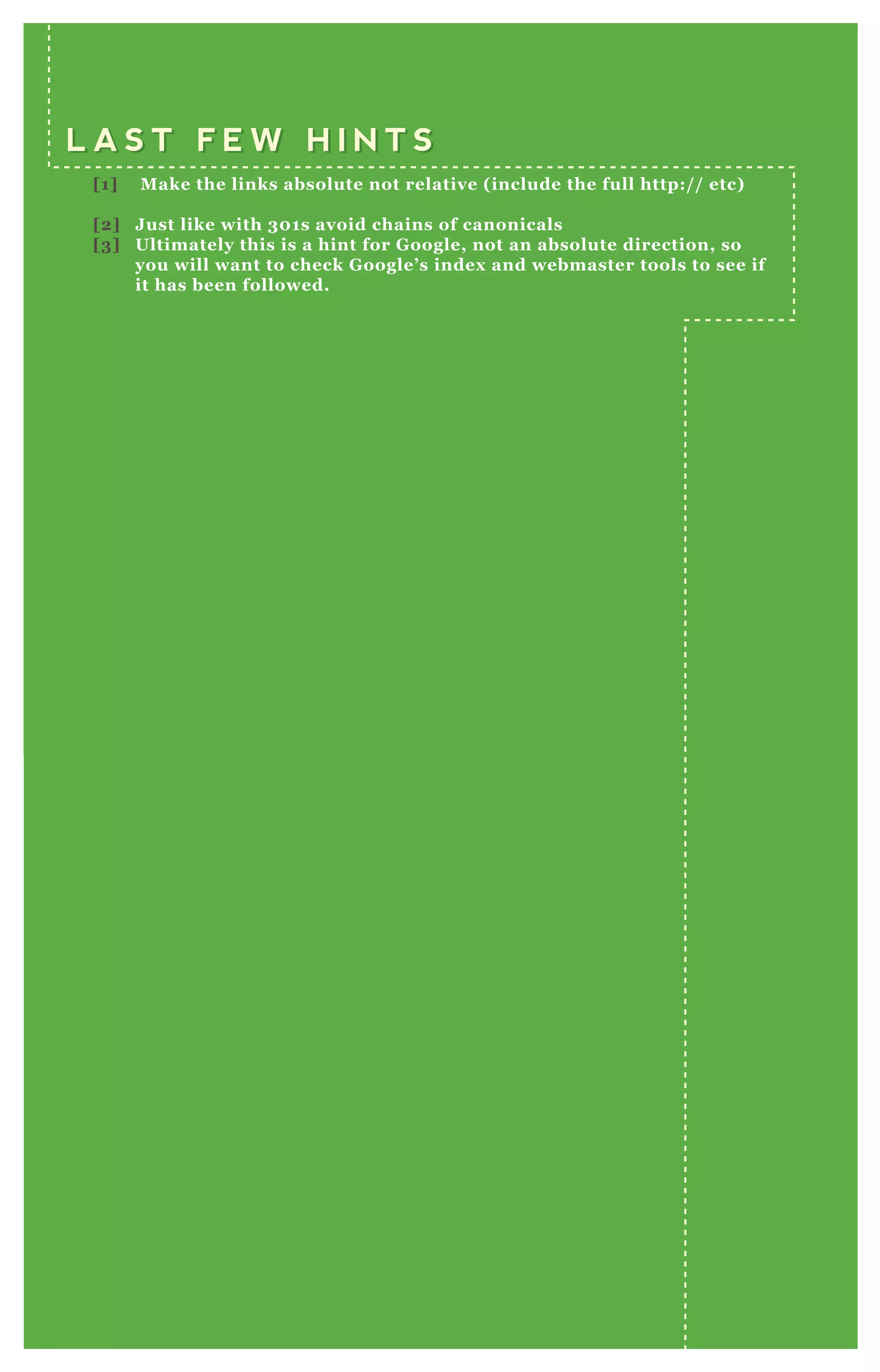 L A S T F E W H I N T SL A S T F E W H I N T S
[1] Make the links absolute not relative (include the full http:// etc)
[2] Just like with 301s avoid chains of canonicals
[3] Ultimately this is a hint for Google, not an absolute direction, so
you will want to check Google’s index and webmaster tools to see if
it has been followed.
 