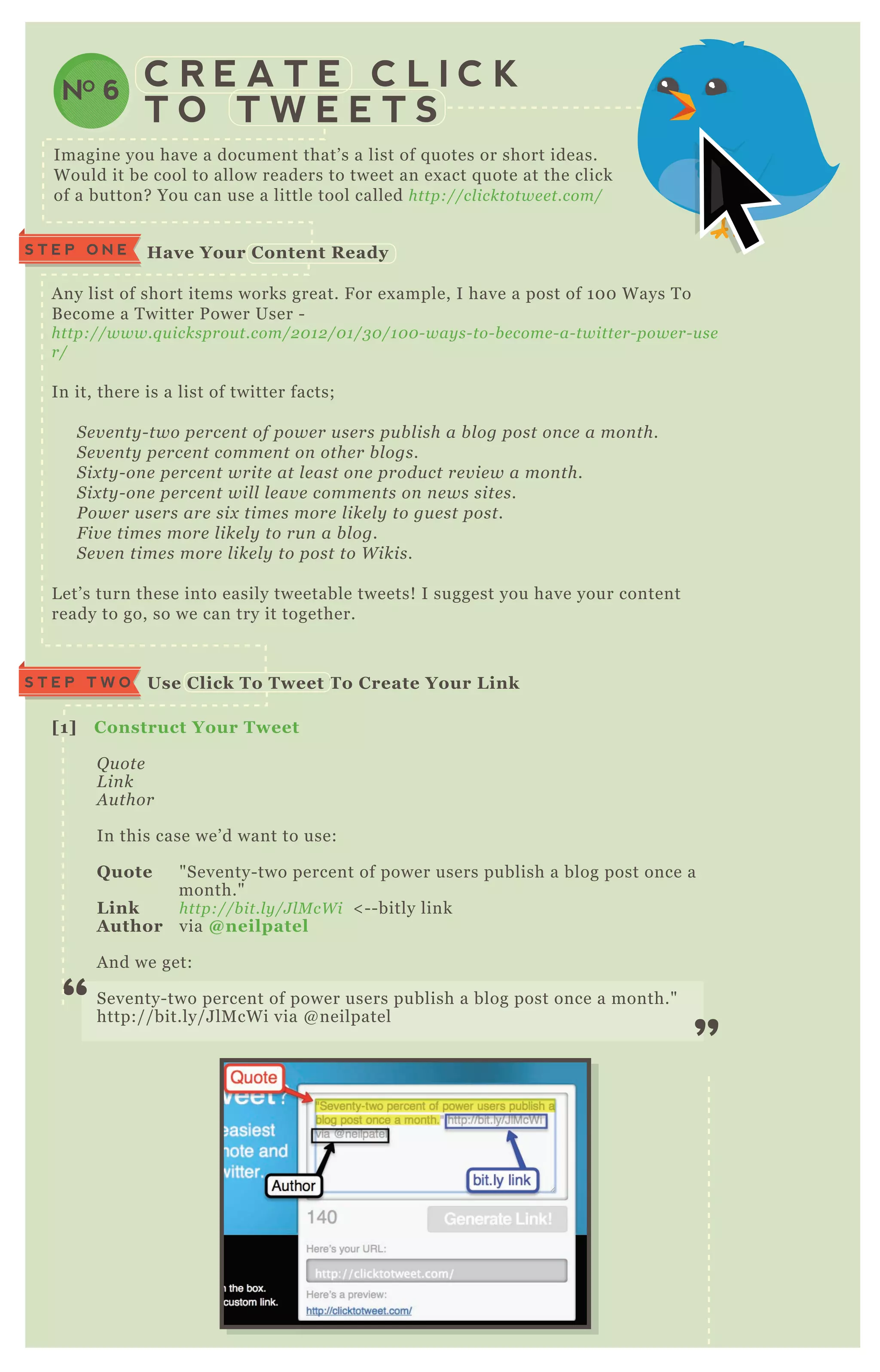 C R E A T E C L I C K
T O T W E E T S
NO 6
Imagine you have a document that’ s a list of q uotes or short ideas.
W ould it be cool to allow readers to tweet an ex act q uote at the click
of a button? You can use a little tool called http://cl icktotwe e t.com/
A ny list of short items works great. F or ex ample, I have a post of 1 0 0 W ays T o
B ecome a T witter P ower User -
http://www.q u icksprou t.com/2 0 1 2 /0 1 /3 0 /1 0 0 - way s- to- b e come - a- twitte r- powe r- u se
r/
In it, there is a list of twitter facts;
S e v e n ty - two pe rce n t of powe r u se rs pu b l ish a b l og post on ce a mon th.
S e v e n ty pe rce n t comme n t on othe r b l ogs.
S ix ty - on e pe rce n t write at l e ast on e produ ct re v ie w a mon th.
S ix ty - on e pe rce n t wil l l e av e comme n ts on n e ws site s.
P owe r u se rs are six time s more l ike l y to gu e st post.
F iv e time s more l ike l y to ru n a b l og.
S e v e n time s more l ike l y to post to W ikis.
L et’ s turn these into easily tweetable tweets! I suggest you have your content
ready to go, so we can try it together.
S T E P O N E Have Your C ontent R eady
Use C lick To Tweet To C reate Your L inkS T E P T W O
[1] C onstruct Your Tweet
Q u ote
L in k
A u thor
In this case we’ d want to use:
Q uote " Seventy- two percent of power users publish a blog post once a
month."
L ink http://b it.l y /J l M cW i < - - bitly link
A uthor via @ neilpatel
A nd we get:
Seventy- two percent of power users publish a blog post once a month."
http:/ / bit.ly/ J lM cW i via @ neilpatel
“
”
 