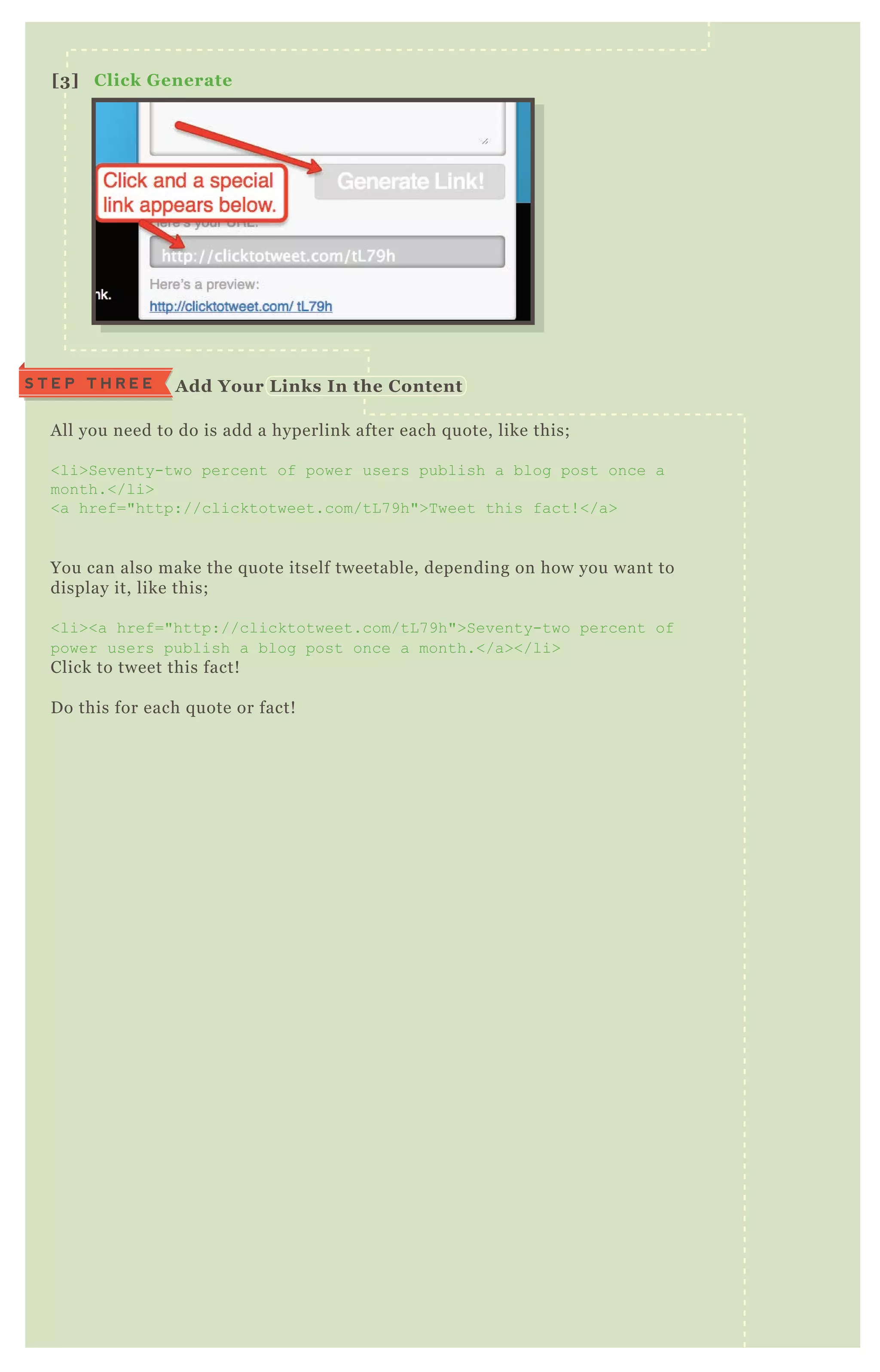 A ll you need to do is add a hyperlink after each q uote, like this;
<li>Seventy-two percent of power users publish a blog post once a
month.</li>
<a href="http://clicktotweet.com/tL 7 9h">T weet this fact! </a>
You can also make the q uote itself tweetable, depending on how you want to
display it, like this;
<li><a href="http://clicktotweet.com/tL 7 9h">Seventy-two percent of
power users publish a blog post once a month.</a></li>
Click to tweet this fact!
D o this for each q uote or fact!
[3] C lick G enerate
S T E P T H R E E A dd Your L inks I n the C ontent
 